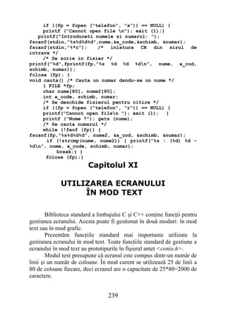 if ((fp = fopen ("telefon", "a")) == NULL) {
     printf ("Cannot open file n"); exit (1);}
   printf("Introduceti numele si numarul: ");
fscanf(stdin,"%s%d%d%d",nume,&a_code,&schimb, &numar);
fscanf(stdin,"%*c");    /* inlatura CR din sirul de
intrare */
     /* Se scrie in fisier */
printf("%d",fprintf(fp,"%s %d %d %dn", nume, a_cod,
schimb, numar));
fclose (fp); }
void cauta() /* Cauta un numar dandu-se un nume */
     { FILE *fp;
     char nume[80], nume2[80];
     int a_code, schimb, numar;
     /* Se deschide fisierul pentru citire */
     if ((fp = fopen ("telefon", "r")) == NULL) {
     printf("Cannot open filen "); exit (1);   }
     printf ("Nume ?"); gets (nume);
     /* Se cauta numarul */
     while (!feof (fp)) {
fscanf(fp,"%s%d%d%d", nume2, &a_cod, &schimb, &numar);
      if (!strcmp(nume, nume2)) { printf("%s : (%d) %d -
%dn", nume, a_code, schimb, numar);
          break;} }
      fclose (fp);}
                         Capitolul XI

             UTILIZAREA ECRANULUI
                  ÎN MOD TEXT

        Biblioteca standard a limbajului C şi C++ conţine funcţii pentru
gestiunea ecranului. Acesta poate fi gestionat în două moduri: în mod
text sau în mod grafic.
        Prezentăm funcţiile standard mai importante utilizate la
gestiunea ecranului în mod text. Toate funcţiile standard de gestiune a
ecranului în mod text au prototipurile în fişierul antet <conio.h>.
        Modul text presupune că ecranul este compus dintr-un număr de
linii şi un număr de coloane. În mod curent se utilizează 25 de linii a
80 de coloane fiecare, deci ecranul are o capacitate de 25*80=2000 de
caractere.


                                 239
 