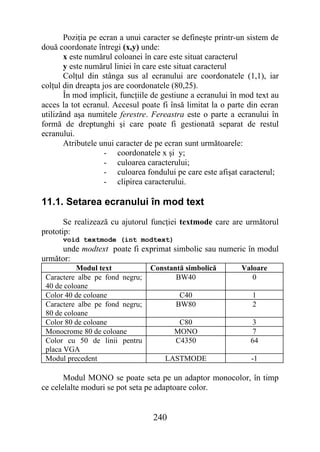 Poziţia pe ecran a unui caracter se defineşte printr-un sistem de
două coordonate întregi (x,y) unde:
       x este numărul coloanei în care este situat caracterul
       y este numărul liniei în care este situat caracterul
       Colţul din stânga sus al ecranului are coordonatele (1,1), iar
colţul din dreapta jos are coordonatele (80,25).
       În mod implicit, funcţiile de gestiune a ecranului în mod text au
acces la tot ecranul. Accesul poate fi însă limitat la o parte din ecran
utilizând aşa numitele ferestre. Fereastra este o parte a ecranului în
formă de dreptunghi şi care poate fi gestionată separat de restul
ecranului.
       Atributele unui caracter de pe ecran sunt următoarele:
                    - coordonatele x şi y;
                    - culoarea caracterului;
                    - culoarea fondului pe care este afişat caracterul;
                    - clipirea caracterului.

11.1. Setarea ecranului în mod text
       Se realizează cu ajutorul funcţiei textmode care are următorul
prototip:
      void textmode (int modtext)
     unde modtext poate fi exprimat simbolic sau numeric în modul
următor:
           Modul text            Constantă simbolică        Valoare
 Caractere albe pe fond negru;          BW40                   0
 40 de coloane
 Color 40 de coloane                     C40                    1
 Caractere albe pe fond negru;          BW80                    2
 80 de coloane
 Color 80 de coloane                     C80                    3
 Monocrome 80 de coloane                MONO                    7
 Color cu 50 de linii pentru            C4350                  64
 placa VGA
 Modul precedent                     LASTMODE                  -1

       Modul MONO se poate seta pe un adaptor monocolor, în timp
ce celelalte moduri se pot seta pe adaptoare color.


                                 240
 