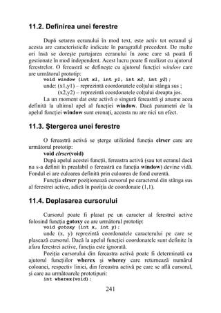11.2. Definirea unei ferestre
       După setarea ecranului în mod text, este activ tot ecranul şi
acesta are caracteristicile indicate în paragraful precedent. De multe
ori însă se doreşte partajarea ecranului în zone care să poată fi
gestionate în mod independent. Acest lucru poate fi realizat cu ajutorul
ferestrelor. O fereastră se defineşte cu ajutorul funcţiei window care
are următorul prototip:
      void window (int x1, int y1, int x2, int y2);
       unde: (x1,y1) – reprezintă coordonatele colţului stânga sus ;
             (x2,y2) – reprezintă coordonatele colţului dreapta jos.
       La un moment dat este activă o singură fereastră şi anume acea
definită la ultimul apel al funcţiei window. Dacă parametri de la
apelul funcţiei window sunt eronaţi, aceasta nu are nici un efect.

11.3. Ştergerea unei ferestre
       O fereastră activă se şterge utilizând funcţia clrscr care are
următorul prototip:
       void clrscr(void)
       După apelul acestei funcţii, fereastra activă (sau tot ecranul dacă
nu s-a definit în prealabil o fereastră cu funcţia window) devine vidă.
Fondul ei are culoarea definită prin culoarea de fond curentă.
       Funcţia clrscr poziţionează cursorul pe caracterul din stânga sus
al ferestrei active, adică în poziţia de coordonate (1,1).

11.4. Deplasarea cursorului
       Cursorul poate fi plasat pe un caracter al ferestrei active
folosind funcţia gotoxy ce are următorul prototip:
      void gotoxy (int x, int y);
       unde (x, y) reprezintă coordonatele caracterului pe care se
plasează cursorul. Dacă la apelul funcţiei coordonatele sunt definite în
afara ferestrei active, funcţia este ignorată.
       Poziţia cursorului din fereastra activă poate fi determinată cu
ajutorul funcţiilor wherex şi wherey care returnează numărul
coloanei, respectiv liniei, din fereastra activă pe care se află cursorul,
şi care au următoarele prototipuri:
      int wherex(void);

                                  241
 