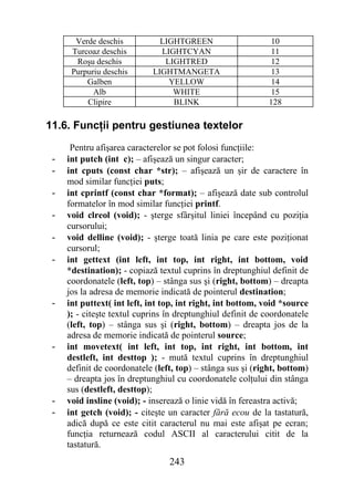 Verde deschis          LIGHTGREEN                      10
      Turcoaz deschis         LIGHTCYAN                       11
       Roşu deschis            LIGHTRED                       12
      Purpuriu deschis      LIGHTMANGETA                      13
          Galben                YELLOW                        14
            Alb                  WHITE                        15
          Clipire                BLINK                       128

11.6. Funcţii pentru gestiunea textelor
      Pentru afişarea caracterelor se pot folosi funcţiile:
 -   int putch (int c); – afişează un singur caracter;
 -   int cputs (const char *str); – afişează un şir de caractere în
     mod similar funcţiei puts;
 -   int cprintf (const char *format); – afişează date sub controlul
     formatelor în mod similar funcţiei printf.
 -   void clreol (void); - şterge sfârşitul liniei începând cu poziţia
     cursorului;
 -   void delline (void); - şterge toată linia pe care este poziţionat
     cursorul;
 -   int gettext (int left, int top, int right, int bottom, void
     *destination); - copiază textul cuprins în dreptunghiul definit de
     coordonatele (left, top) – stânga sus şi (right, bottom) – dreapta
     jos la adresa de memorie indicată de pointerul destination;
 -   int puttext( int left, int top, int right, int bottom, void *source
     ); - citeşte textul cuprins în dreptunghiul definit de coordonatele
     (left, top) – stânga sus şi (right, bottom) – dreapta jos de la
     adresa de memorie indicată de pointerul source;
 -   int movetext( int left, int top, int right, int bottom, int
     destleft, int desttop ); - mută textul cuprins în dreptunghiul
     definit de coordonatele (left, top) – stânga sus şi (right, bottom)
     – dreapta jos în dreptunghiul cu coordonatele colţului din stânga
     sus (destleft, desttop);
 -   void insline (void); - inserează o linie vidă în fereastra activă;
 -   int getch (void); - citeşte un caracter fără ecou de la tastatură,
     adică după ce este citit caracterul nu mai este afişat pe ecran;
     funcţia returnează codul ASCII al caracterului citit de la
     tastatură.
                                 243
 
