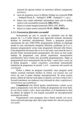sistemul de operare trebuie să controleze diferite componente
       hardware;
   •   surse de programe scrise în diferite limbaje (cu extensiile PAS
       – limbajul Pascal, C – limbajul C, CPP – limbajul C++, etc.);
   •   fişiere care conţin informaţii intermediare între cele în limbaj
       sursă şi cele executabile (extensiile OBJ, OVL);
   •   fişiere ce conţin imagini (extensiile JPEG, GIF, BMP);
   •   fişiere ce conţin sunete (extensiile WAV, MIDI, MP3) etc.
1.3.3. Construirea fişierului executabil
       Instrucţiunile pe care le execută un calculator sunt de fapt
grupuri de 1 ş 0 (cifre binare) care reprezintă semnale electronice
produse în interiorul calculatorului. Pentru a programa primele
calculatoare (în anii 1940-1950), programatorii trebuiau să înţeleagă
modul în care calculatorul interpreta diferitele combinaţii de 0 şi 1,
deoarece programatorii scriau toate programele folosind cifre binare.
Cum programele deveneau din ce în ce mai mari, acest mod de lucru a
devenit foarte incomod pentru programatori. De aceea au fost create
limbaje de programare care permit exprimarea instrucţiunilor
calculatorului într-o formă mai accesibilă programatorului. După ce
programatorul scrie instrucţiunile într-un fişier - numit fişier sursă, un
al doilea program – numit compilator, converteşte instrucţiunile
limbajului de programare în şirurile 1 şi 0 – cunoscute sub numele de
cod maşină.
       Pentru a obţine un program executabil, orice program sursă
trebuie eventual translatat (tradus) în limbaj cod maşină sau cod
obiect pe care îl poate înţelege microprocesorul. În urma acestui
proces, alături de fişierul sursă apare şi fişierul cod obiect (object file.)
Această translatare sau traducere este efectuată de către compilatoare,
interpretoare sau asambloare.
       Compilatorul este folosit pentru transformarea codului sursă,
adică a programului scris într-un limbaj de programare de nivel înalt,
în cod obiect (object code). Acest cod obiect va fi transformat în faza
de editare de legături în cod maşină executabil de microprocesorul
sistemului de calcul.
       Programatorii scriu programe într-o formă numită cod sursă.
Acest cod sursă parcurge apoi câţiva paşi înainte de a deveni program
executabil.

                                     19
 