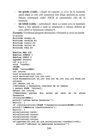 -    int getche (void); - citeşte un caracter cu ecou de la tastatură,
      adică după ce este citit caracterul este afişat automat pe ecran;
      funcţia returnează codul ASCII al caracterului citit de la
      tastatură.
  - int kbhit (void); - controlează dacă s-a tastat ceva la tastatură.
      Dacă a fost apăsată o tastă se returnează o valoare diferită de
      zero, altfel se returnează valoarea 0.
Exemplu: Următorul program desenează o fereastră şi scrie un număr
în aceasta.
#include   <stdio.h>
#include   <stdlib.h>
#include   <conio.h>
#include   <alloc.h>
#include   <dos.h>

#define MAX 100
#define SIMPLU 1
#define DUBLU 2
typedef struct{
int x,y,u,v;
void *zonfer;
}ELEM;
ELEM *stiva[MAX];
int istiva;
void orizontal(int,int);
void vertical(int,int,int,int);
void fereastra(int st,int sus,int dr,int jos,int fond,int
culoare,
int chenar,int n)
//Afiseaza o fereastra limitata de un chenar
{ extern ELEM *stiva[];
extern int istiva;
//memoreaza partea din ecran pe care se va afisa
fereastra
if(istiva==MAX){
printf("nPrea multe ferestre!");
exit(1); }
if ((stiva[istiva]=(ELEM *)farmalloc(sizeof(ELEM)))==0){
printf("nMemorie insuficientan");
exit(1); }
stiva[istiva]->x=st;
stiva[istiva]->y=sus;
stiva[istiva]->u=dr;
stiva[istiva]->v=jos;
if((gettext(st,sus,dr,jos,stiva[istiva]->zonfer))==0){
   printf("nEroare la memorarea ecranului!");

                                 244
 