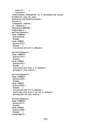 exit(1);     }
   istiva++;
//Activeaza fereastra si o afiseaza pe ecran
window(st,sus,dr,jos);
textattr(16*fond+culoare);
clrscr();
//Trasare chenar
if (chenar){
textcolor(WHITE);
highvideo();
switch(chenar){
case SIMPLU:
 putch(218);
 break;
case DUBLU:
 putch(201);
 break; }
 orizontal(dr-st-2,chenar);

switch(chenar){
case SIMPLU:
 putch(191);
 break;
case DUBLU:
 putch(187);
 break; }
 vertical(jos-sus,1,2,chenar);
 gotoxy(1,jos-sus+1);

switch(chenar){
case SIMPLU:
 putch(192);
 break;
case DUBLU:
 putch(200);
 break; }
 orizontal(dr-st-2,chenar);
 vertical(jos-sus-1,dr-st,2,chenar);
 gotoxy(dr-st,jos-sus+1);

switch(chenar){
case SIMPLU:
 putch(217);
 break;
case DUBLU:
 putch(188);
 break; }
normvideo();

                           245
 