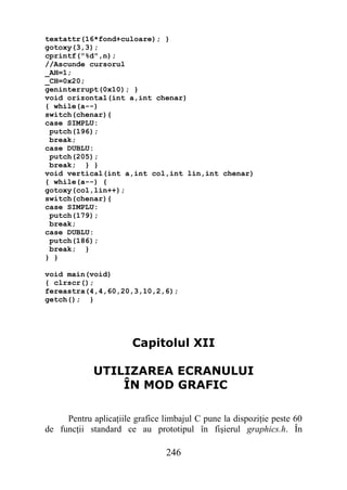 textattr(16*fond+culoare); }
gotoxy(3,3);
cprintf("%d",n);
//Ascunde cursorul
_AH=1;
_CH=0x20;
geninterrupt(0x10); }
void orizontal(int a,int chenar)
{ while(a--)
switch(chenar){
case SIMPLU:
 putch(196);
 break;
case DUBLU:
 putch(205);
 break; } }
void vertical(int a,int col,int lin,int chenar)
{ while(a--) {
gotoxy(col,lin++);
switch(chenar){
case SIMPLU:
 putch(179);
 break;
case DUBLU:
 putch(186);
 break; }
} }

void main(void)
{ clrscr();
fereastra(4,4,60,20,3,10,2,6);
getch(); }




                       Capitolul XII

             UTILIZAREA ECRANULUI
                 ÎN MOD GRAFIC

     Pentru aplicaţiile grafice limbajul C pune la dispoziţie peste 60
de funcţii standard ce au prototipul în fişierul graphics.h. În

                                246
 