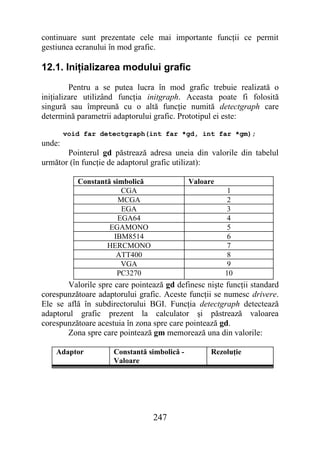 continuare sunt prezentate cele mai importante funcţii ce permit
gestiunea ecranului în mod grafic.

12.1. Iniţializarea modului grafic
         Pentru a se putea lucra în mod grafic trebuie realizată o
iniţializare utilizând funcţia initgraph. Aceasta poate fi folosită
singură sau împreună cu o altă funcţie numită detectgraph care
determină parametrii adaptorului grafic. Prototipul ei este:

        void far detectgraph(int far *gd, int far *gm);
unde:
       Pointerul gd păstrează adresa uneia din valorile din tabelul
următor (în funcţie de adaptorul grafic utilizat):

           Constantă simbolică               Valoare
                        CGA                             1
                       MCGA                             2
                        EGA                             3
                       EGA64                            4
                    EGAMONO                             5
                     IBM8514                            6
                   HERCMONO                             7
                      ATT400                            8
                        VGA                             9
                      PC3270                           10
       Valorile spre care pointează gd definesc nişte funcţii standard
corespunzătoare adaptorului grafic. Aceste funcţii se numesc drivere.
Ele se află în subdirectorului BGI. Funcţia detectgraph detectează
adaptorul grafic prezent la calculator şi păstrează valoarea
corespunzătoare acestuia în zona spre care pointează gd.
       Zona spre care pointează gm memorează una din valorile:

    Adaptor          Constantă simbolică -         Rezoluţie
                     Valoare




                                 247
 