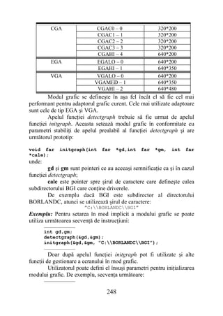 CGA                 CGAC0 – 0                   320*200
                              CGAC1 – 1                   320*200
                              CGAC2 – 2                   320*200
                              CGAC3 – 3                   320*200
                              CGAHI – 4                   640*200
          EGA                 EGALO – 0                   640*200
                              EGAHI – 1                   640*350
          VGA                 VGALO – 0                   640*200
                             VGAMED – 1                   640*350
                              VGAHI – 2                   640*480
        Modul grafic se defineşte în aşa fel încât el să fie cel mai
performant pentru adaptorul grafic curent. Cele mai utilizate adaptoare
sunt cele de tip EGA şi VGA.
        Apelul funcţiei detectgraph trebuie să fie urmat de apelul
funcţiei initgraph. Aceasta setează modul grafic în conformitate cu
parametri stabiliţi de apelul prealabil al funcţiei detectgraph şi are
următorul prototip:

void far     initgraph(int       far   *gd,int    far    *gm,   int    far
*cale);
unde:
         gd şi gm sunt pointeri ce au aceeaşi semnificaţie ca şi în cazul
funcţiei detectgraph;
         cale este pointer spre şirul de caractere care defineşte calea
subdirectorului BGI care conţine driverele.
         De exemplu dacă BGI este subdirector al directorului
BORLANDC, atunci se utilizează şirul de caractere:
                         ”C:BORLANDCBGI”
Exemplu: Pentru setarea în mod implicit a modului grafic se poate
utiliza următoarea secvenţă de instrucţiuni:
        ……………………………
        int gd,gm;
        detectgraph(&gd,&gm);
        initgraph(&gd,&gm, ”C:BORLANDCBGI”);
        ……………………………
         Doar după apelul funcţiei initgraph pot fi utilizate şi alte
funcţii de gestionare a ecranului în mod grafic.
         Utilizatorul poate defini el însuşi parametri pentru iniţializarea
modului grafic. De exemplu, secvenţa următoare:
        ……………………………

                                   248
 