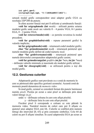 int gd=1,gm=0;
      initgraph(&gd,&gm, ”C:BORLANDCBGI”);
      ……………………………
setează modul grafic corespunzător unui adaptor grafic CGA cu
rezoluţia 320*200 de puncte.
       În afara acestor funcţii mai pot fi utilizate şi următoarele funcţii:
       void far setgraphmode (int mode) – utilizată pentru setarea
modului grafic unde mode are valorile 0 – 4 pentru VGA, 0-1 pentru
EGA, 0 – 2 pentru VGA;
       void far retorecrtmode(void) – ce permite revenirea la modul
precedent;
       void far graphdefaults(void) – repune parametri grafici la
valorile implicite;
       int far getgraphmode(void) – returnează codul modului grafic;
       char *far getmodename(int mod) – returnează pointerul spre
numele modului grafic definit de codul numeric mod;
       char *far getdrivername(void) – returnează pointerul spre
numele drieverului corespunzător adaptorului grafic curent;
       void far getmoderange(int grafdriv,int far *min, int far *max)
– defineşte valorile minimale şi maximale ale modului grafic utilizat.
       void far closegraph(void) – se utilizează pentru a ieşi din
modul grafic.

12.2. Gestiunea culorilor
       Adaptoarele grafice sunt prevăzute cu o zonă de memorie în
care se păstrează date specifice gestiunii ecranului. Această zonă de
memorie poartă denumirea de memorie video.
       În mod grafic, ecranul se consideră format din puncte luminoase
numite pixeli. Poziţia pe ecran a unui pixel se defineşte prin două
valori întregi: (x,y)
       unde: x – defineşte coloana în care este afişat pixelul;
              y – defineşte linia în care este afişat pixelul.
       Fiecărui pixel îi corespunde o culoare ce este pătrată în
memoria video. Numărul maxim de culori care pot fi afişate cu
ajutorul unui adaptor EGA este 64.. Culorile se codifică prin numere
întregi din intervalul [0, 63] şi prin constante simbolice. Cele 64 de
culori nu pot fi afişate simultan. În cazul adaptorului EGA pe ecran se


                                   249
 