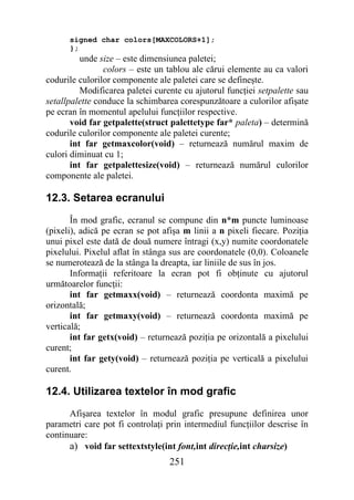 signed char colors[MAXCOLORS+1];
      };
          unde size – este dimensiunea paletei;
                colors – este un tablou ale cărui elemente au ca valori
codurile culorilor componente ale paletei care se defineşte.
          Modificarea paletei curente cu ajutorul funcţiei setpalette sau
setallpalette conduce la schimbarea corespunzătoare a culorilor afişate
pe ecran în momentul apelului funcţiilor respective.
       void far getpalette(struct palettetype far* paleta) – determină
codurile culorilor componente ale paletei curente;
       int far getmaxcolor(void) – returnează numărul maxim de
culori diminuat cu 1;
       int far getpalettesize(void) – returnează numărul culorilor
componente ale paletei.

12.3. Setarea ecranului
       În mod grafic, ecranul se compune din n*m puncte luminoase
(pixeli), adică pe ecran se pot afişa m linii a n pixeli fiecare. Poziţia
unui pixel este dată de două numere întragi (x,y) numite coordonatele
pixelului. Pixelul aflat în stânga sus are coordonatele (0,0). Coloanele
se numerotează de la stânga la dreapta, iar liniile de sus în jos.
       Informaţii referitoare la ecran pot fi obţinute cu ajutorul
următoarelor funcţii:
       int far getmaxx(void) – returnează coordonta maximă pe
orizontală;
       int far getmaxy(void) – returnează coordonta maximă pe
verticală;
       int far getx(void) – returnează poziţia pe orizontală a pixelului
curent;
       int far gety(void) – returnează poziţia pe verticală a pixelului
curent.

12.4. Utilizarea textelor în mod grafic
      Afişarea textelor în modul grafic presupune definirea unor
parametri care pot fi controlaţi prin intermediul funcţiilor descrise în
continuare:
      a) void far settextstyle(int font,int direcţie,int charsize)
                                  251
 