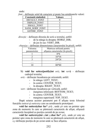 unde:
     font – defineşte setul de caractere şi poate lua următoarele valori:
            Constantă simbolică             Valoare
             DEFAULT_FONT                      0
             TRIPLEX_FONT                      1
              SMALL_FONT                       2
            SANS_SERIF_FONT                    3
              GOTHIC_FONT                      4

     direcţie – defineşte direcţia de scris a textului, astfel:
                - de la stânga la dreapta: HORIZ_DIR;
                - de jos în sus: VERT_DIR.
      charsize – defineşte dimensiunea caracterului în pixeli, astfel:
               Valoarea            Matricea utilizată pentru
             parametrului      afişarea caracterului (în pixeli)
                   1                         8*8
                   2                        16*16
                   3                        24*24
                 ….                         ……..
                  10                        80*80

        b) void far settextjustify(int oriz, int vert) – defineşte
             cadrajul textului;
         oriz – defineşte încadrarea pe orizontală, astfel:
                  - în stânga: LEFT_TEXT;
                  - în centru: CENTER_TEXT;
                  - în dreapta: RIGHT_TEXT.
         vert – defineşte încadrarea pe verticală, astfel:
                  - marginea inferioară: BOTTOM_TEXT;
                  - în centru: CENTER_TEXT;
                  - marginea superioară: TOP_TEXT.
       După setarea acestor parametri pot fi afişate texte folosind
funcţiile outtext şi outtextxy care au următoarele prototipuri:
       void far outtext(char far* şir) , unde şir este un pointer spre
zona de memorie în care se păstrează caracterele de afişat, afişează
caracterele începând cu poziţia curentă de pe ecran;
       void far outtextxy(int x,int y,char far* şir) , unde şir este un
pointer spre zona de memorie în care se păstrează caracterele de afişat,
x,y defineşte poziţia de pe ecran unde se face afişarea.

                                  252
 