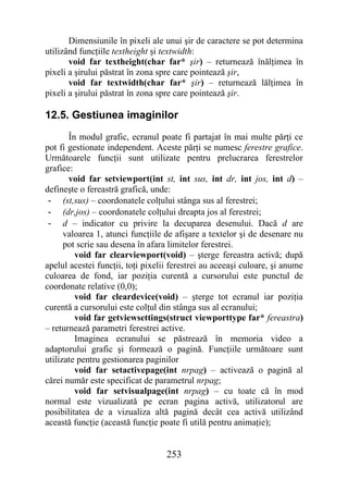 Dimensiunile în pixeli ale unui şir de caractere se pot determina
utilizând funcţiile textheight şi textwidth:
       void far textheight(char far* şir) – returnează înălţimea în
pixeli a şirului păstrat în zona spre care pointează şir,
       void far textwidth(char far* şir) – returnează lălţimea în
pixeli a şirului păstrat în zona spre care pointează şir.

12.5. Gestiunea imaginilor
       În modul grafic, ecranul poate fi partajat în mai multe părţi ce
pot fi gestionate independent. Aceste părţi se numesc ferestre grafice.
Următoarele funcţii sunt utilizate pentru prelucrarea ferestrelor
grafice:
       void far setviewport(int st, int sus, int dr, int jos, int d) –
defineşte o fereastră grafică, unde:
 - (st,sus) – coordonatele colţului stânga sus al ferestrei;
 - (dr,jos) – coordonatele colţului dreapta jos al ferestrei;
 - d – indicator cu privire la decuparea desenului. Dacă d are
      valoarea 1, atunci funcţiile de afişare a textelor şi de desenare nu
      pot scrie sau desena în afara limitelor ferestrei.
         void far clearviewport(void) – şterge fereastra activă; după
apelul acestei funcţii, toţi pixelii ferestrei au aceeaşi culoare, şi anume
culoarea de fond, iar poziţia curentă a cursorului este punctul de
coordonate relative (0,0);
         void far cleardevice(void) – şterge tot ecranul iar poziţia
curentă a cursorului este colţul din stânga sus al ecranului;
         void far getviewsettings(struct viewporttype far* fereastra)
– returnează parametri ferestrei active.
         Imaginea ecranului se păstrează în memoria video a
adaptorului grafic şi formează o pagină. Funcţiile următoare sunt
utilizate pentru gestionarea paginilor
         void far setactivepage(int nrpag) – activează o pagină al
cărei număr este specificat de parametrul nrpag;
         void far setvisualpage(int nrpag) – cu toate că în mod
normal este vizualizată pe ecran pagina activă, utilizatorul are
posibilitatea de a vizualiza altă pagină decât cea activă utilizând
această funcţie (această funcţie poate fi utilă pentru animaţie);


                                   253
 
