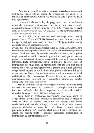 Pe scurt, un compilator este un program special care procesează
instrucţiuni scrise într-un limbaj de programare particular şi le
transformă în limbaj maşină sau cod maşină pe care îl poate executa
microprocesorul.
        La ora actuală un limbaj de programare este inclus într-un
mediu de programare mai complex care include un editor de texte
pentru introducerea instrucţiunilor în limbajul de programare de nivel
înalt, un compilator şi un editor de legături folosite pentru translatarea
codului sursă în cod maşină.
        În mod tipic, un programator scrie declaraţii într-un limbaj
precum Pascal, C sau MATLAB folosind un editor. Se creează astfel
un fişier numit fişier cod sursă ce conţine o colecţie de instrucţiuni şi
declaraţii scrise în limbajul respectiv.
Primul pas este prelucrarea codului sursă de către compilator, care
translatează instrucţiunile de nivel înalt într-o serie de instrucţiuni cod
obiect. Când este lansat în execuţie compilatorul acesta, într-o primă
etapă, lansează un analizor sintactic, gramatical, numit parser. Acesta
parcurge şi analizează sintactic, secvenţial, în ordinea în care au fost
introduse, toate instrucţiunile scrise în limbajul de nivel înalt. O
instrucţiune de nivel înalt se translatează într-una sau mai multe
instrucţiuni specifice microprocesorului pentru care a fost conceput
compilatorul. Aceste instrucţiuni ale microprocesorului sunt înlocuite
cu codurile lor binare, fiecare instrucţiune a microprocesorului fiind
codificată de către constructor. Codurile binare ale instrucţiunilor
microprocesorului împreună cu reprezentările interne ale datelor
manipulate formează codul obiect.
       Deci în unul sau mai multe faze (parserul este una dintre faze)
din codul sursă de intrare se produce un cod de ieşire, numit în mod
tradiţional cod obiect. Este foarte important ca referiri la alte module
de cod să fie corect reprezentate în acest cod obiect.
       Pasul final în producerea programului executabil, după ce
compilatorul a produs codul obiect, este prelucrarea codului obiect de
către un editor de legături (link-editor sau linker). Acest linker
combină diferitele module (le leagă) şi dă valori reale, efective, tuturor
adreselor simbolice existente în codul obiect. În urma acestei
prelucrări se obţine codul maşină, salvat într-un fişier cu extensia .exe.
Acest cod maşină poate fi executat secvenţial, instrucţiune cu
instrucţiune, de către microprocesor.

                                    20
 