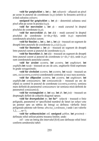 void far putpixel(int x, int y, int culoare) – afişează un pixel
pe ecran în punctul de coordonate (x,y) (relativ la fereastra activă) şi
având culoarea culoare;
       unsigned far getpixel(int x, int y) – determină culoarea unui
pixel aflat pe ecran în poziţia (x,y);
       void far moveto(int x, int y) – mută cursorul în dreptul
pixelului de coordonate (x,y);
       void far moverel(int dx, int dy) – mută cursorul în dreptul
pixelului de coordonate (x+dx,y+dy), unde (x,y) reprezintă
coordonatele pixelului curent;
       void far line(int xi, int yi, int xf, int yf) – trasează un segment de
dreaptă între punctele de coordonate (xi,yi) şi (xf,yf);
       void far lineto(int x, int y) – trasează un segment de dreaptă
între punctul curent şi punctul de coordonate (x,y);
       void far linerel(int dx, int dy) – trasează un segment de dreaptă
între punctul curent şi punctul de coordonate (x+dx,y+dy), unde (x,y)
sunt coordonatele punctului curent;
       void far arc(int xcentru, int ycentru, int unghistart, int
unghifin,int raza) – trasează un arc de cerc, unghiurile fiind exprimate
în grade sexagesimale;
       void far circle(int xcentru, int ycentru, int raza) – trasează un
cerc, cu (xcentru,ycentru) coordonatele centrului şi raza raza acestuia;
       void far ellipse(int xcentru, int ycentru, int unghistart, int
unghifin,int semiaxamare, int semiaxamică) – trasează un arc de
elipsă cu centrul în punctul de coordonate (xcentru,ycentru), semiaxa
mare definită de parametrul semiaxamare iar semiaxa mică definită de
parametrul semiaxamică;
       void far rectangle(int st, int sus, int dr, int jos) – trasează un
dreptunghi definit de colţurile diagonal opuse;
       void far drawpoly(int nr, int far* tabpct) – trasează o linie
polignală, parametrul nr specificând numărul de laturi iar tabpct este
un pointer spre un tablou de întregi ce definesc vârfurile liniei
poligonale păstrate sub forma: abscisa_i,ordonata_i unde i are valorile
1,2,…., nr+1;
       void far setlinestyle(int stil, unsigned şablon, int grosime) –
defineşte stilul utilizat pentru trasarea liniilor, unde:
       stil – este un întreg din intervalul [0,4] care defineşte stilul liniei
conform următorului tabel:

                                    255
 