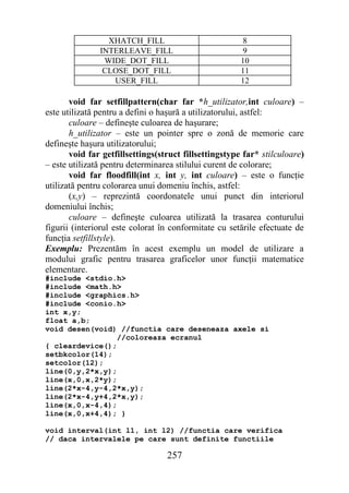 XHATCH_FILL                            8
               INTERLEAVE_FILL                          9
                WIDE_DOT_FILL                          10
                CLOSE_DOT_FILL                         11
                  USER_FILL                            12

       void far setfillpattern(char far *h_utilizator,int culoare) –
este utilizată pentru a defini o haşură a utilizatorului, astfel:
       culoare – defineşte culoarea de haşurare;
       h_utilizator – este un pointer spre o zonă de memorie care
defineşte haşura utilizatorului;
       void far getfillsettings(struct fillsettingstype far* stilculoare)
– este utilizată pentru determinarea stilului curent de colorare;
       void far floodfill(int x, int y, int culoare) – este o funcţie
utilizată pentru colorarea unui domeniu închis, astfel:
       (x,y) – reprezintă coordonatele unui punct din interiorul
domeniului închis;
       culoare – defineşte culoarea utilizată la trasarea conturului
figurii (interiorul este colorat în conformitate cu setările efectuate de
funcţia setfillstyle).
Exemplu: Prezentăm în acest exemplu un model de utilizare a
modului grafic pentru trasarea graficelor unor funcţii matematice
elementare.
#include <stdio.h>
#include <math.h>
#include <graphics.h>
#include <conio.h>
int x,y;
float a,b;
void desen(void) //functia care deseneaza axele si
                 //coloreaza ecranul
{ cleardevice();
setbkcolor(14);
setcolor(12);
line(0,y,2*x,y);
line(x,0,x,2*y);
line(2*x-4,y-4,2*x,y);
line(2*x-4,y+4,2*x,y);
line(x,0,x-4,4);
line(x,0,x+4,4); }

void interval(int l1, int l2) //functia care verifica
// daca intervalele pe care sunt definite functiile

                                  257
 