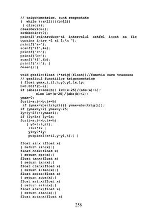 // trigonometrice, sunt respectate
{ while ((a<l1)||(b>l2))
 { clrscr();
cleardevice();
setbkcolor(0);
printf("reintroduce-ti intervalul    astfel   incat   sa   fie
cuprins intre -1 si 1:n ");
printf("a=");
scanf("%f",&a);
printf("n");
printf("b=");
scanf("%f",&b);
printf("n"); }
desen();}

void grafic(float (*trig)(float))//functia care traseaza
// graficul functiilor trigonometrice
{ float ymax,i,i1,h,y0,y1,lx,ly;
h=0.001*(b-a);
if (abs(a)>abs(b)) lx=(x-25)/(abs(a)+1);
        else lx=(x-25)/(abs(b)+1);
ymax=0;
for(i=a;i<=b;i+=h)
 if (ymax<abs(trig(i))) ymax=abs(trig(i));
if (ymax>y/2) ymax=y-25;
ly=(y-25)/(ymax+1);
if (ly>lx) ly=lx;
for(i=a;i<=b;i+=h)
   { y0=trig(i);
    i1=i*lx ;
    y1=y0*ly;
    putpixel(x+i1,y-y1,4);} }

float sinx (float x)
{ return sin(x);}
float cosx(float x)
{ return cos(x);}
float tanx(float x)
{ return tan(x);}
float ctanx(float x)
{ return 1/tan(x);}
float acosx(float x)
{ return acos(x);}
float asinx(float x)
{ return asin(x);}
float atanx(float x)
{ return atan(x);}
float actanx(float x)

                           258
 