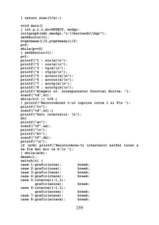 { return atan(1/x);}

void main()
{ int p,l,t,dr=DETECT, modgr;
initgraph(&dr,&modgr,"c:borlandcbgi");
setbkcolor(1);
x=getmaxx()/2,y=getmaxy()/2;
p=0;
while(p==0)
{ setbkcolor(1);
p=1;
printf("1 : sin(x)n");
printf("2 : cos(x)n");
printf("3 : tg(x)n");
printf("4 : ctg(x)n");
printf("5 : arcsin(x)n");
printf("6 : arccos(x)n");
printf("7 : arctg(x)n");
printf("8 : arcctg(x)n");
printf("Alegeti nr. corespunzator functiei dorite: ");
scanf("%d",&t);
while(t<1 || t>8 )
{ printf("Reintroducet t-ul cuprins intre 1 si 8n ");
printf("t=");
scanf("%d",&t);}
printf("Dati intervalul: n");
do{
printf("a=");
scanf("%f",&a);
printf("n");
printf("b=");
scanf("%f",&b);
printf("n");
if (a>b) printf("Reintroduce-ti intervalul astfel incat a
sa fie mai mic ca b:n ");
} while(a>b);
desen();
switch(t) {
case 1:grafic(sinx);         break;
case 2:grafic(cosx);         break;
case 3:grafic(tanx);         break;
case 4:grafic(ctanx);        break;
case 5:interval(-1,1);
       grafic(asinx);        break;
case 6:interval(-1,1);
       grafic(acosx);        break;
case 7:grafic(atanx);        break;
case 8:grafic(actanx);       break;

                          259
 