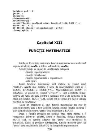 defalut: p=0 ; }
getch();
clrscr();
cleardevice();
setbkcolor(0);
printf("Doriti graficul altei functii? 1-DA 0-NU :");
scanf("%d", &l);
if (l==1){clrscr();cleardevice(); p=0;}}
closegraph(); }




                       Capitolul XIII

               FUNCŢII MATEMATICE


       Limbajul C conţine mai multe funcţii matematice care utilizează
argumente de tip double şi întorc valori de tip double.
       Aceste funcţii se împart în următoarele categorii:
            - funcţii trigonometrice;
            - funcţii hiperbolice;
            - funcţii exponenţiale şi logaritmice;
            - alte tipuri.
       Toate funcţiile matematice sunt incluse în fişierul antet
"math.h". Acesta mai conţine o serie de macrodefiniţii cum ar fi
EDOM, ERANGE şi HUGE_VAL. Macrodefiniţiile EDOM şi
ERANGE se găsesc în fişierul "errno.h" şi sunt constante întregi
diferite de zero, utilizate pentru a semnala erorile de domeniu şi de
plajă ale funcţiei. HUGE_VAL (aflată tot în "errno.h") este o valoare
pozitivă de tip double.
       Dacă un argument al unei funcţii matematice nu este în
domeniul pentru care a fost definită funcţia, atunci funcţia întoarce 0
şi în domeniul de eroare, "errno" este modificat la EDOM.
       Dacă o funcţie produce un rezultat prea mare pentru a fi
reprezentat printr-un double, apare o depăşire, funcţia returnând
HUGE_VAL cu semnul adecvat iar "errno" este modificat la
ERANGE. Dacă se produce subdepăşire, funcţia întoarce zero, iar
"errno" este modificat la ERANGE în funcţie de implementare.
                                 260
 