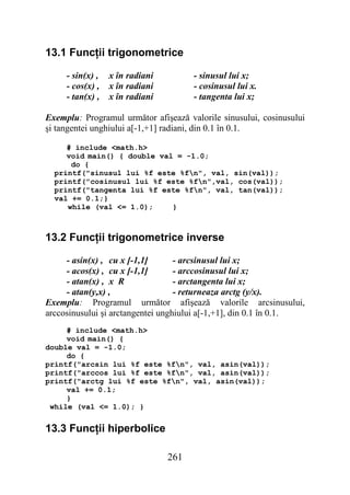 13.1 Funcţii trigonometrice

     - sin(x) ,   x în radiani         - sinusul lui x;
     - cos(x) ,   x în radiani         - cosinusul lui x.
     - tan(x) ,   x în radiani         - tangenta lui x;

Exemplu: Programul următor afişează valorile sinusului, cosinusului
şi tangentei unghiului a[-1,+1] radiani, din 0.1 în 0.1.

     # include <math.h>
     void main() { double val = -1.0;
      do {
  printf("sinusul lui %f este %fn", val, sin(val));
  printf("cosinusul lui %f este %fn",val, cos(val));
  printf("tangenta lui %f este %fn", val, tan(val));
  val += 0.1;}
     while (val <= 1.0);     }



13.2 Funcţii trigonometrice inverse

     - asin(x) , cu x [-1,1]       - arcsinusul lui x;
     - acos(x) , cu x [-1,1]       - arccosinusul lui x;
     - atan(x) , x R               - arctangenta lui x;
     - atan(y,x) ,                 - returneaza arctg (y/x).
Exemplu: Programul următor afişează valorile arcsinusului,
arccosinusului şi arctangentei unghiului a[-1,+1], din 0.1 în 0.1.
     # include <math.h>
     void main() {
double val = -1.0;
     do {
printf("arcsin lui %f este %fn", val, asin(val));
printf("arccos lui %f este %fn", val, asin(val));
printf("arctg lui %f este %fn", val, asin(val));
     val += 0.1;
     }
 while (val <= 1.0); }


13.3 Funcţii hiperbolice

                                 261
 
