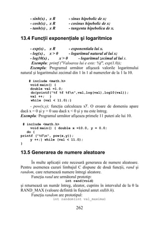 - sinh(x) , x R         - sinus hipebolic de x;
     - cosh(x) , x R         - cosinus hipebolic de x;
     - tanh(x) , x R         - tangenta hipebolica de x.

13.4 Funcţii exponenţiale şi logaritmice

      - exp(x) , x R         - exponentiala lui x.
      - log(x) , x > 0       - logaritmul natural al lui x;
      - log10(x) ,      x>0         - logaritmul zecimal al lui x.
       Exemplu: printf ("Valoarea lui e este: %f", exp(1.0));
      Exemplu: Programul următor afişează valorile logaritmului
natural şi logaritmului zecimal din 1 în 1 al numerelor de la 1 la 10.
    # include <math.h>
     void main() {
     double val =1.0;
     do{printf("%f %f %fn",val,log(val),log10(val));
     val ++; }
     while (val < 11.0);}
     - pow(x,y); funcţia calculeaza xy. O eroare de domeniu apare
dacă x = 0 şi y = 0 sau dacă x < 0 şi y nu este întreg.
Exemplu: Programul următor afişeaza primele 11 puteri ale lui 10.
  # include <math.h>
      void main() { double x =10.0, y = 0.0;
    do {
printf ("%fn", pow(x,y));
      y ++;} while (val < 11.0);
}

13.5 Generarea de numere aleatoare
      În multe aplicaţii este necesară generarea de numere aleatoare.
Pentru asemenea cazuri limbajul C dispune de două funcţii, rand şi
random, care returnează numere întregi aleatore.
      Funcţia rand are următorul prototip:
                           int rand(void)
şi returnează un număr întreg, aleator, cuprins în intervalul de la 0 la
RAND_MAX (valoare definită în fişierul antet stdlib.h).
       Funcţia random are prototipul:
                   int random(int val_maxima)

                                 262
 