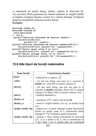 şi returnează un număr întreg, aleator, cuprins în intervalul [0,
    val_maxima]. Pentru generarea de numere aleatoare în virgulă mobilă
    se împarte rezultatul funcţiei random la o valoare întreagă. Următorul
    program exemplifică utilizarea acestor funcţii:
    Exemplu:

    #include <stdio.h>
    #include <stdlib.h>
     void main(void)
    { int k;
     printf(”Valorile furnizate de functia randn”);
         for(k=0;k<100;k++)
              printf(”%d ”,rand());
    printf(”Valorile furnizate de functia random(100)n”);
         for(k=0;k<100;k++) printf(”%d ”,random(100));
    printf(”Valori reale intre 0 si 1n”);
         for(k=0;k<10;k++) printf(”%f ”,random(10)/10.0);
    printf(”Valori intregi intre -10 si 10n”);
         for(k=0;k<10;k++) printf(”%d ”,10-random(20));}



    13.6 Alte tipuri de funcţii matematice

        Nume funcţie                     Caracterizarea funcţiei
    sqrt(x)            -   - radicalul lui x, sqrt(x)=   x
-    ceil(x)           -   - cel mai mic întreg, mai mare că x, convertit la
                           double (ex. ceil(1.05) va returna valoarea 2).
-    floor(x)          -   - cel mai mare întreg, mai mic sau egal cu x,
                           convertit la double (exemplu: floor(1.02) va returna
                           valoarea 1.0, floor(-1.02) va returna valoarea -2.0).
-    fabs(x)           -   - modulul numărului x;
-    ldexp(x, n)       -   - calculeaza x*2n , unde n este de tip int.
-    fmod(x, y)        -   - restul în virgulă mobila a lui x/y, cu acelaşi semn
                           ca x.
-    modf(x, double *ip)
                      -    - împarte pe x în parte întreagă şi parte fracţionară,
                           fiecare cu acelaşi semn că x; memorează partea
                           întreagă în "*ip" şi întoarce partea fracţionară.
-    modf(x, double *ip)
                      -    - întoarce x într-o funcţie normalizată în intervalul
                           [1/2, 1] şi o putere a lui 2, care se memoreaza în
                           "*exp"; dacă x este 0, ambele părţi ale rezultatului
                                        263
 