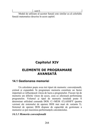 sunt 0.
       Modul de utilizare al acestor funcţii este similar cu al celorlalte
funcţii matematice descrise în acest capitol.




                        Capitolul XIV

          ELEMENTE DE PROGRAMARE
                 AVANSATĂ

14.1 Gestionarea memoriei

      Un calculator poate avea trei tipuri de memorie: convenţională,
extinsă şi expandată. În programare memoria constituie un factor
important ce influenţează viteza de lucru a programelor. Fiecare tip de
memorie are diferite viteze de acces, ceea ce afectează performanţa
programelor. Volumul şi tipul de memorie instalată poate fi
determinat utilizând comanda DOS: C:>MEM /CLASSIFY (pentru
versiuni ale sistemului de operare DOS mai mari de varianta 5).
Sistemul de operare DOS dispune de capacităţi de gestionare a
memoriei ce pot maximiza performanţele calculatorului.
14.1.1 Memoria convenţională


                                  264
 