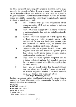 nu deţină suficientă memorie pentru execuţie. Compilatorul va alege
un model de memorie suficient de mare pentru a rula programul, însă
cu cât memoria utilizată este mai mare cu atât viteza de execuţie a
programului scade. Din această cauză trebuie ales modelul cel mai mic
pentru necesităţile programului. Majoritatea compilatoarelor acceptă
următoarele modele de memorie:
      a)        tiny – combină datele şi codul programului într-un
                singur segment de 64Kb (este cel mai mic şi mai rapid
                model de memorie);
      b)        small – utilizează un segment de memorie pentru cod
                şi un segment pentru date (este cel mai obişnuit model
                de memorie);
      c)        medium – utilizează un segment de 64Kb pentru date
                şi două sau mai multe segmente pentru codul
                programului. În acest caz datele sunt accesate rapid
                prin utilizarea de adrese near, în schimb însă,
                apelurile de funcţii se fac utilizând adrese far;
      d)        compact – alocă un segment de 64Kb pentru codul
                programului şi două sau mai multe segmente pentru
                date (este un model utilizat pentru programe mici ce
                manipulează un număr mare de date);
      e)        large – alocă mai multe segmente atât pentru date cât
                şi pentru cod şi este cel mai lent model de memorie
                din cele prezentate până acum. El trebuie utilizat doar
                ca ultimă resursă;
      f)        huge – este un model utilizat doar în cazul utilizării
                unor matrici mai mari de 64Kb. Pentru a stoca o astfel
                de matrice programul trebuie să utilizeze cuvântul
                cheie huge pentru a crea un pointer, astfel:
                    int huge *matrice_uriaşă
după care programul trebuie să utilizeze funcţia halloc pentru alocarea
memoriei şi funcţia hfree pentru eliberarea acesteia. Exemplul următor
alocă o matrice de 400000 octeţi:
Exemplu:
#include <stdio.h>
#include <malloc.h>
void main(void)
{ long int k;
 int huge *matrice_uriasa;


                                 266
 