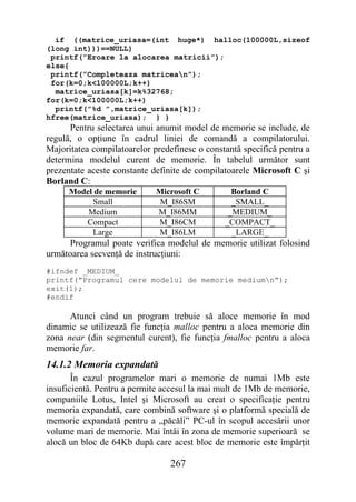 if ((matrice_uriasa=(int huge*) halloc(100000L,sizeof
(long int)))==NULL)
 printf(”Eroare la alocarea matricii”);
else{
 printf(”Completeaza matricean”);
 for(k=0;k<100000L;k++)
  matrice_uriasa[k]=k%32768;
for(k=0;k<100000L;k++)
  printf(”%d ”,matrice_uriasa[k]);
hfree(matrice_uriasa); } }
      Pentru selectarea unui anumit model de memorie se include, de
regulă, o opţiune în cadrul liniei de comandă a compilatorului.
Majoritatea compilatoarelor predefinesc o constantă specifică pentru a
determina modelul curent de memorie. În tabelul următor sunt
prezentate aceste constante definite de compilatoarele Microsoft C şi
Borland C:
      Model de memorie       Microsoft C         Borland C
           Small              M_I86SM            _SMALL_
          Medium             M_I86MM            _MEDIUM_
         Compact             M_I86CM           _COMPACT_
           Large             M_I86LM             _LARGE_
     Programul poate verifica modelul de memorie utilizat folosind
următoarea secvenţă de instrucţiuni:
#ifndef _MEDIUM_
printf(”Programul cere modelul de memorie mediumn”);
exit(1);
#endif

      Atunci când un program trebuie să aloce memorie în mod
dinamic se utilizează fie funcţia malloc pentru a aloca memorie din
zona near (din segmentul curent), fie funcţia fmalloc pentru a aloca
memorie far.
14.1.2 Memoria expandată
       În cazul programelor mari o memorie de numai 1Mb este
insuficientă. Pentru a permite accesul la mai mult de 1Mb de memorie,
companiile Lotus, Intel şi Microsoft au creat o specificaţie pentru
memoria expandată, care combină software şi o platformă specială de
memorie expandată pentru a „păcăli” PC-ul în scopul accesării unor
volume mari de memorie. Mai întâi în zona de memorie superioară se
alocă un bloc de 64Kb după care acest bloc de memorie este împărţit

                                267
 