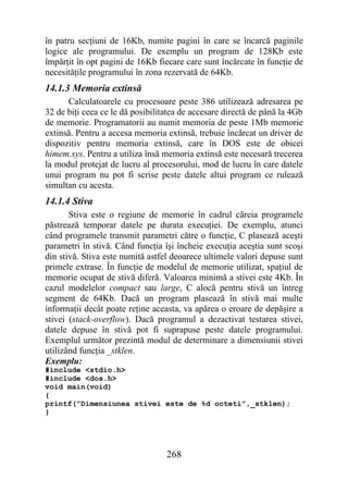 în patru secţiuni de 16Kb, numite pagini în care se încarcă paginile
logice ale programului. De exemplu un program de 128Kb este
împărţit în opt pagini de 16Kb fiecare care sunt încărcate în funcţie de
necesităţile programului în zona rezervată de 64Kb.
14.1.3 Memoria extinsă
      Calculatoarele cu procesoare peste 386 utilizează adresarea pe
32 de biţi ceea ce le dă posibilitatea de accesare directă de până la 4Gb
de memorie. Programatorii au numit memoria de peste 1Mb memorie
extinsă. Pentru a accesa memoria extinsă, trebuie încărcat un driver de
dispozitiv pentru memoria extinsă, care în DOS este de obicei
himem.sys. Pentru a utiliza însă memoria extinsă este necesară trecerea
la modul protejat de lucru al procesorului, mod de lucru în care datele
unui program nu pot fi scrise peste datele altui program ce rulează
simultan cu acesta.
14.1.4 Stiva
       Stiva este o regiune de memorie în cadrul căreia programele
păstrează temporar datele pe durata execuţiei. De exemplu, atunci
când programele transmit parametri către o funcţie, C plasează aceşti
parametri în stivă. Când funcţia îşi încheie execuţia aceştia sunt scoşi
din stivă. Stiva este numită astfel deoarece ultimele valori depuse sunt
primele extrase. În funcţie de modelul de memorie utilizat, spaţiul de
memorie ocupat de stivă diferă. Valoarea minimă a stivei este 4Kb. În
cazul modelelor compact sau large, C alocă pentru stivă un întreg
segment de 64Kb. Dacă un program plasează în stivă mai multe
informaţii decât poate reţine aceasta, va apărea o eroare de depăşire a
stivei (stack-overflow). Dacă programul a dezactivat testarea stivei,
datele depuse în stivă pot fi suprapuse peste datele programului.
Exemplul următor prezintă modul de determinare a dimensiunii stivei
utilizând funcţia _stklen.
Exemplu:
#include <stdio.h>
#include <dos.h>
void main(void)
{
printf(”Dimensiunea stivei este de %d octeti”,_stklen);
}




                                  268
 