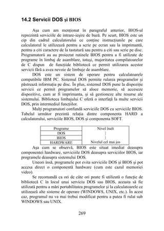 14.2 Servicii DOS şi BIOS

       Aşa cum am menţionat în paragraful anterior, BIOS-ul
reprezintă serviciile de intrare-ieşire de bază. Pe scurt, BIOS este un
cip din cadrul calculatorului ce conţine instrucţiunile pe care
calculatorul le utilizează pentru a scrie pe ecran sau la imprimantă,
pentru a citi caractere de la tastatură sau pentru a citi sau scrie pe disc.
Programatorii au au proiectat rutinele BIOS pentru a fi utilizate de
programe în limbaj de asamblare, totuşi, majoritatea compilatoarelor
de C dispun de funcţiide bibliotecă ce permit utilizarea acestor
servicii fără a avea nevoie de limbaje de asamblare.
       DOS este un sistem de operare pentru calculatoarele
compatibile IBM PC. Sistemul DOS permite rularea programelor şi
păstrează informaţia pe disc. În plus, sistemul DOS pune la dispoziţie
servicii ce permit programelor să aloce memorie, să acceseze
dispozitive, cum ar fi imprimanta, şi să gestioneze alte resurse ale
sistemului. Biblioteca limbajului C oferă o interfaţă la multe servicii
DOS, prin intermediul funcţiilor.
       Mulţi programatori confundă serviciile DOS cu serviciile BIOS.
Tabelul următor prezintă relaţia dintre componenta HARD a
calculatorului, serviciile BIOS, DOS şi componenta SOFT.

                  Programe                    Nivel înalt
                    DOS                             |
                    BIOS                            |
                 HARDWARE                  Nivelul cel mai jos
       Aşa cum se observă, BIOS este situat imediat deasupra
componentei hardware, serviciiile DOS deasupra serviciilor BIOS, iar
programele deasupra sistemului DOS.
       Uneori însă, programele pot evita serviciile DOS şi BIOS şi pot
accesa direct o componentă hardware (cum este cazul memoriei
video).
       Se recomandă ca ori de câte ori poate fi utilizată o funcţie de
bibliotecă C în locul unui serviciu DOS sau BIOS, aceasta să fie
utilizată pentru a mări portabilitatea programelor şi la calculatoarele ce
utilizează alte sisteme de operare (WINDOWS, UNIX, etc.). În acest
caz, programul nu va mai trebui modificat pentru a putea fi rulat sub
WINDOWS sau UNIX.

                                   269
 