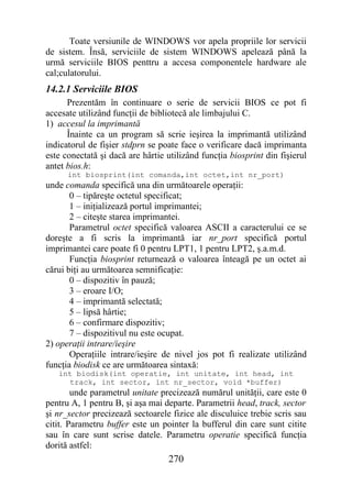 Toate versiunile de WINDOWS vor apela propriile lor servicii
de sistem. Însă, serviciile de sistem WINDOWS apelează până la
urmă serviciile BIOS penttru a accesa componentele hardware ale
cal;culatorului.
14.2.1 Serviciile BIOS
      Prezentăm în continuare o serie de servicii BIOS ce pot fi
accesate utilizând funcţii de bibliotecă ale limbajului C.
1) accesul la imprimantă
      Înainte ca un program să scrie ieşirea la imprimantă utilizând
indicatorul de fişier stdprn se poate face o verificare dacă imprimanta
este conectată şi dacă are hârtie utilizând funcţia biosprint din fişierul
antet bios.h:
      int biosprint(int comanda,int octet,int nr_port)
unde comanda specifică una din următoarele operaţii:
       0 – tipăreşte octetul specificat;
       1 – iniţializează portul imprimantei;
       2 – citeşte starea imprimantei.
       Parametrul octet specifică valoarea ASCII a caracterului ce se
doreşte a fi scris la imprimantă iar nr_port specifică portul
imprimantei care poate fi 0 pentru LPT1, 1 pentru LPT2, ş.a.m.d.
       Funcţia biosprint returnează o valoarea înteagă pe un octet ai
cărui biţi au următoarea semnificaţie:
       0 – dispozitiv în pauză;
       3 – eroare I/O;
       4 – imprimantă selectată;
       5 – lipsă hârtie;
       6 – confirmare dispozitiv;
       7 – dispozitivul nu este ocupat.
2) operaţii intrare/ieşire
       Operaţiile intrare/ieşire de nivel jos pot fi realizate utilizând
funcţia biodisk ce are următoarea sintaxă:
   int biodisk(int operatie, int unitate, int head, int
     track, int sector, int nr_sector, void *buffer)
        unde parametrul unitate precizează numărul unităţii, care este 0
pentru A, 1 pentru B, şi aşa mai departe. Parametrii head, track, sector
şi nr_sector precizează sectoarele fizice ale disculuice trebie scris sau
citit. Parametru buffer este un pointer la bufferul din care sunt citite
sau în care sunt scrise datele. Parametru operatie specifică funcţia
dorită astfel:
                                  270
 