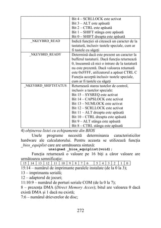 Bit 4 – SCRLLOCK este activat
                                   Bit 3 – ALT este apăsată
                                   Bit 2 – CTRL este apăsată
                                   Bit 1 – SHIFT stânga este apăsată
                                   Bit 0 – SHIFT dreapta este apăsată
      _NKEYBRD_READ                Indică funcţiei să citească un caracter de la
                                   tastatură, inclusiv tastele speciale, cum ar
                                   fi tastele cu săgeţi
      _NKEYBRD_READY               Determină dacă este prezent un caracter la
                                   bufferul tastaturii. Dacă funcţia returnează
                                   0, înseamnă că nici o intrare de la tastatură
                                   nu este prezentă. Dacă valoarea returnată
                                   este 0xFFFF, utilizatorul a apăsat CTRL C
                                   Funcţia acceptă inclusiv tastele speciale,
                                   cum ar fi tastele cu săgeţi
 _NKEYBRD_SHIFTSTATUS              Returnează starea tastelor de control,
                                   inclusiv a tastelor speciale:
                                   Bit 15 – SYSREQ este activat
                                   Bit 14 – CAPSLOCK este activat
                                   Bit 13 – NUMLOCK este activat
                                   Bit 12 – SCRLLOCK este activat
                                   Bit 11 – ALT dreapta este apăsată
                                   Bit 10 – CTRL dreapta este apăsată
                                   Bit 9 – ALT stânga este apăsată
                                   Bit 8 – CTRL stânga este apăsată
4) obţinerea listei cu echipamente din BIOS
       Unele programe necesită determinarea caracteristicilor
hardware ale calculatorului. Pentru aceasta se utilizează funcţia
_bios_equiplist care are următoarea sintaxă:
                 unsigned _bios_equiplist(void);
     Funcţia returnează o valoare pe 16 biţi a căror valoare are
următoarea semnificaţie:
 15   14   13   12   11   10   9     8    7    6   5   4   3   2    1   0
15:14 – numărul de imprimante paralele instalate (de la 0 la 3);
13 – imprimanta serială;
12 – adaptorul de jocuri;
11:10:9 – numărul de porturi seriale COM (de la 0 la 7);
8 – prezenţa DMA (Direct Memory Acces); bitul are valoarea 0 dacă
există DMA şi 1 dacă nu există;
7:6 – numărul drieverelor de disc;


                                         272
 