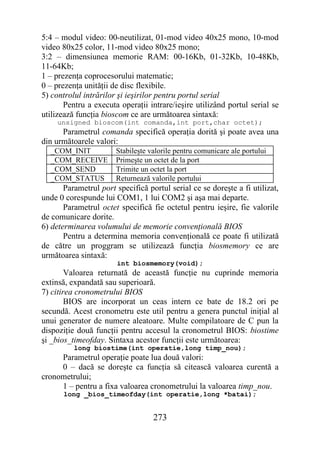 5:4 – modul video: 00-neutilizat, 01-mod video 40x25 mono, 10-mod
video 80x25 color, 11-mod video 80x25 mono;
3:2 – dimensiunea memorie RAM: 00-16Kb, 01-32Kb, 10-48Kb,
11-64Kb;
1 – prezenţa coprocesorului matematic;
0 – prezenţa unităţii de disc flexibile.
5) controlul intrărilor şi ieşirilor pentru portul serial
       Pentru a executa operaţii intrare/ieşire utilizând portul serial se
utilizează funcţia bioscom ce are următoarea sintaxă:
     unsigned bioscom(int comanda,int port,char octet);
      Parametrul comanda specifică operaţia dorită şi poate avea una
din următoarele valori:
  _COM_INIT            Stabileşte valorile pentru comunicare ale portului
  _COM_RECEIVE         Primeşte un octet de la port
  _COM_SEND            Trimite un octet la port
  _COM_STATUS          Returnează valorile portului
       Parametrul port specifică portul serial ce se doreşte a fi utilizat,
unde 0 corespunde lui COM1, 1 lui COM2 şi aşa mai departe.
       Parametrul octet specifică fie octetul pentru ieşire, fie valorile
de comunicare dorite.
6) determinarea volumului de memorie convenţională BIOS
       Pentru a determina memoria convenţională ce poate fi utilizată
de către un proggram se utilizează funcţia biosmemory ce are
următoarea sintaxă:
                       int biosmemory(void);
        Valoarea returnată de această funcţie nu cuprinde memoria
extinsă, expandată sau superioară.
7) citirea cronometrului BIOS
        BIOS are incorporat un ceas intern ce bate de 18.2 ori pe
secundă. Acest cronometru este util pentru a genera punctul iniţial al
unui generator de numere aleatoare. Multe compilatoare de C pun la
dispoziţie două funcţii pentru accesul la cronometrul BIOS: biostime
şi _bios_timeofday. Sintaxa acestor funcţii este următoarea:
          long biostime(int operatie,long timp_nou);
     Parametrul operaţie poate lua două valori:
     0 – dacă se doreşte ca funcţia să citească valoarea curentă a
cronometrului;
     1 – pentru a fixa valoarea cronometrului la valoarea timp_nou.
      long _bios_timeofday(int operatie,long *batai);


                                   273
 