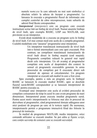 numele nume.exe la care adresele nu mai sunt simbolice ci
         absolute relativ la adresa de început a programului. La
         lansarea în execuţie a programului fluxul de informaţie este
         complet controlat de către microprocesor, toate salturile de
         adresă fiind făcute corespunzător.
       Interpretorul (interpreter) este un program care execută
instrucţiuni scrise într-un limbaj de nivel înalt. Numai anumite limbaje
de nivel înalt, spre exemplu BASIC, LISP sau MATLAB, sunt
prevăzute cu un interpretor.
       Există două modalităţi de a executa un program scris în limbaj
de nivel înalt. Cel mai comun mod este acela de a compila programul.
Cealaltă modalitate este “pasarea” programului unui interpretor.
                Un interpretor translatează instrucţiunile de nivel înalt
                într-o formă intermediară care este apoi executată. Prin
                contrast, un compilator translatează instrucţiunile de
                nivel înalt direct în limbaj maşină (cod maşină).
                Programele compilate rulează în general mai rapid
                decât cele interpretate. Un alt avantaj al programelor
                compilate este acela al desprinderii din context în
                sensul că programele executabile generate în urma
                procesului de compilare pot fi executate direct sub
                sistemul de operare al calculatorului. Un program
                interpretat se execută sub mediul în care a fost creat.
       Spre exemplu, pentru a rula un program scris în limbajul
BASIC se lansează în execuţie mediul BASIC, apoi se deschide
fişierul sursă-BASIC corespunzător şi se lansează interpretorul de
BASIC pentru execuţia sa.
       Avantajul unui interpretor este acela al evitării procesului de
compilare consumator de timp în cazul în care avem programe de mari
dimensiuni. Interpretorul poate executa imediat programele sursă.
Pentru acest motiv interpretoarele se folosesc mai ales în procesul de
dezvoltare al programelor, când programatorul doreşte adăugarea unor
mici porţiuni de program pe care să le testeze rapid. De asemenea,
interpretoarele permit o programare interactivă fiind des folosite în
procesul de instrucţie.
       În mediul de programare MATLAB, mediu interpretor, orice
comandă utilizator se execută imediat. Se pot edita şi fişiere script,
care conţin secvenţe de comenzi care se execută secvenţial.

                                   22
 