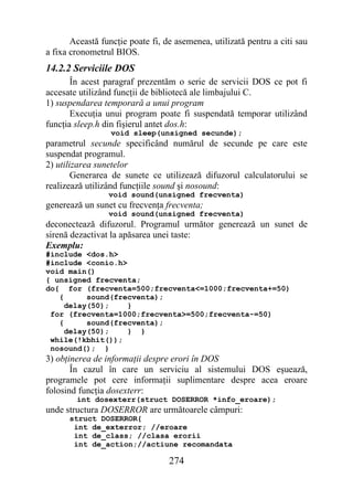 Această funcţie poate fi, de asemenea, utilizată pentru a citi sau
a fixa cronometrul BIOS.
14.2.2 Serviciile DOS
       În acest paragraf prezentăm o serie de servicii DOS ce pot fi
accesate utilizând funcţii de bibliotecă ale limbajului C.
1) suspendarea temporară a unui program
       Execuţia unui program poate fi suspendată temporar utilizând
funcţia sleep.h din fişierul antet dos.h:
                  void sleep(unsigned secunde);
parametrul secunde specificând numărul de secunde pe care este
suspendat programul.
2) utilizarea sunetelor
        Generarea de sunete ce utilizează difuzorul calculatorului se
realizează utilizând funcţiile sound şi nosound:
                 void sound(unsigned frecventa)
generează un sunet cu frecvenţa frecventa;
                 void sound(unsigned frecventa)
deconectează difuzorul. Programul următor generează un sunet de
sirenă dezactivat la apăsarea unei taste:
Exemplu:
#include <dos.h>
#include <conio.h>
void main()
{ unsigned frecventa;
do{ for (frecventa=500;frecventa<=1000;frecventa+=50)
   {      sound(frecventa);
     delay(50);    }
 for (frecventa=1000;frecventa>=500;frecventa-=50)
   {      sound(frecventa);
     delay(50);    } }
 while(!kbhit());
 nosound(); }
3) obţinerea de informaţii despre erori în DOS
       În cazul în care un serviciu al sistemului DOS eşuează,
programele pot cere informaţii suplimentare despre acea eroare
folosind funcţia dosexterr:
        int dosexterr(struct DOSERROR *info_eroare);
unde structura DOSERROR are următoarele câmpuri:
      struct DOSERROR{
       int de_exterror; //eroare
       int de_class; //clasa erorii
       int de_action;//actiune recomandata

                                  274
 