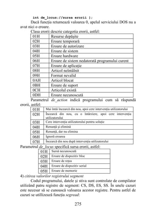 int de_locus;//sursa erorii };
        Dacă funcţia returnează valoarea 0, apelul serviciului DOS nu a
avut nici o eroare.
        Clasa erorii descrie categotia erorii, astfel:
         01H         Resurse depăşite
         02H         Eroare temporară
         03H         Eroare de autorizare
         04H         Eroare de sistem
         05H         Eroare hardware
         06H         Eroare de sistem nedatorată programului curent
         07H         Eroare de aplicaţie
         08H         Articol neîntâlnit
         09H         Format nevalid
         0AH         Articol blocat
         0BH         Eroare de suport
         0CH         Articolul există
         0DH         Eroare necunoscută
        Parametrul de_action indică programului cum să răspundă
erorii, astfel:
         01H Mai întâi încearcă din nou, apoi cere intervenţia utilizatorului
         02H Încearcă din nou, cu o întârziere, apoi cere intervenţia
                 utilizatorului
         03H     Cere intervenţia utilizatorului pentru soluţie
         04H     Renunţă şi elimină
         05H     Renunţă, dar nu elimina
         06H     Ignoră eroarea
         07H     Încearcă din nou după intervenţia utilizatorului
Parametrul de_locus specifică sursa erorii, astfel:
              01H Sursă necunoscută
              02H Eroare de dispozitiv bloc
              03H Eroare de reţea
              04H Eroare de dispozitiv serial
              05H Eroare de memorie
4) citirea valorilor registrului segment
        Codul programului, datele şi stiva sunt controlate de compilator
utilizând patru registre de segment: CS, DS, ES, SS. În unele cazuri
este necesar să se cunoască valoarea acestor registre. Pentru astfel de
cazuri se utillizează funcţia segread:

                                       275
 