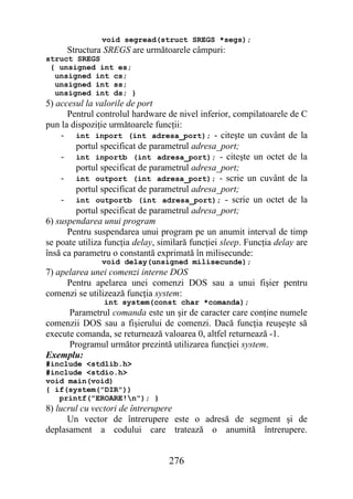 void segread(struct SREGS *segs);
      Structura SREGS are următoarele câmpuri:
struct SREGS
 { unsigned int es;
  unsigned int cs;
  unsigned int ss;
  unsigned int ds; }
5) accesul la valorile de port
      Pentrul controlul hardware de nivel inferior, compilatoarele de C
pun la dispoziţie următoarele funcţii:
    - int inport (int adresa_port); - citeşte un cuvânt de la
         portul specificat de parametrul adresa_port;
    - int inportb (int adresa_port); - citeşte un octet de la
         portul specificat de parametrul adresa_port;
    - int outport (int adresa_port); - scrie un cuvânt de la
         portul specificat de parametrul adresa_port;
    - int outportb (int adresa_port); - scrie un octet de la
         portul specificat de parametrul adresa_port;
6) suspendarea unui program
      Pentru suspendarea unui program pe un anumit interval de timp
se poate utiliza funcţia delay, similară funcţiei sleep. Funcţia delay are
însă ca parametru o constantă exprimată în milisecunde:
               void delay(unsigned milisecunde);
7) apelarea unei comenzi interne DOS
      Pentru apelarea unei comenzi DOS sau a unui fişier pentru
comenzi se utilizează funcţia system:
                int system(const char *comanda);
      Parametrul comanda este un şir de caracter care conţine numele
comenzii DOS sau a fişierului de comenzi. Dacă funcţia reuşeşte să
execute comanda, se returnează valoarea 0, altfel returnează -1.
      Programul următor prezintă utilizarea funcţiei system.
Exemplu:
#include <stdlib.h>
#include <stdio.h>
void main(void)
{ if(system("DIR"))
   printf("EROARE!n"); }
8) lucrul cu vectori de întrerupere
      Un vector de întrerupere este o adresă de segment şi de
deplasament a codului care tratează o anumită întrerupere.


                                  276
 