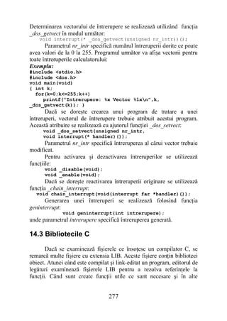 Determinarea vectorului de întrerupere se realizează utilizând funcţia
_dos_getvect în modul următor:
    void interrupt(* _dos_getvect(unsigned nr_intr))();
       Parametrul nr_intr specifică numărul întreruperii dorite ce poate
avea valori de la 0 la 255. Programul următor va afişa vectorii pentru
toate întreruperile calculatorului:
Exemplu:
#include <stdio.h>
#include <dos.h>
void main(void)
{ int k;
  for(k=0;k<=255;k++)
     printf(”Intrerupere: %x Vector %lxn”,k,
_dos_getvect(k)); }
       Dacă se doreşte crearea unui program de tratare a unei
întreruperi, vectorul de întrerupere trebuie atribuit acestui program.
Această atribuire se realizează cu ajutorul funcţiei _dos_setvect:
     void _dos_setvect(unsigned nr_intr,
     void interrupt(* handler)());
       Parametrul nr_intr specifică întreruperea al cărui vector trebuie
modificat.
       Pentru activarea şi dezactivarea întreruperilor se utilizează
funcţiile:
      void _disable(void);
      void _enable(void);
       Dacă se doreşte reactivarea întreruperii originare se utilizează
funcţia _chain_interrupt:
  void chain_interrupt(void(interrupt far *handler)());
      Generarea unei întreruperi se realizează folosind funcţia
geninterrupt:
              void geninterrupt(int intrerupere);
unde parametrul intrerupere specifică întreruperea generată.

14.3 Bibliotecile C

       Dacă se examinează fişierele ce însoţesc un compilator C, se
remarcă multe fişiere cu extensia LIB. Aceste fişiere conţin biblioteci
obiect. Atunci când este compilat şi link-editat un program, editorul de
legături examinează fişierele LIB pentru a rezolva referinţele la
funcţii. Când sunt create funcţii utile ce sunt necesare şi în alte


                                 277
 
