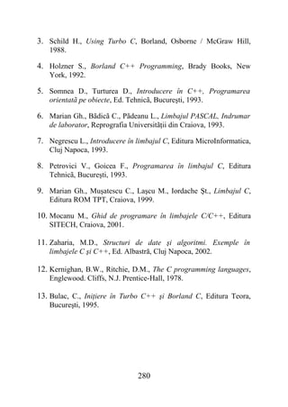 3. Schild H., Using Turbo C, Borland, Osborne / McGraw Hill,
   1988.

4. Holzner S., Borland C++ Programming, Brady Books, New
   York, 1992.

5. Somnea D., Turturea D., Introducere în C++, Programarea
   orientatã pe obiecte, Ed. Tehnicã, Bucureşti, 1993.

6. Marian Gh., Bãdicã C., Pãdeanu L., Limbajul PASCAL, Indrumar
   de laborator, Reprografia Universitãţii din Craiova, 1993.

7. Negrescu L., Introducere în limbajul C, Editura MicroInformatica,
   Cluj Napoca, 1993.

8. Petrovici V., Goicea F., Programarea în limbajul C, Editura
   Tehnicã, Bucureşti, 1993.

9. Marian Gh., Muşatescu C., Laşcu M., Iordache Şt., Limbajul C,
   Editura ROM TPT, Craiova, 1999.

10. Mocanu M., Ghid de programare în limbajele C/C++, Editura
   SITECH, Craiova, 2001.

11. Zaharia, M.D., Structuri de date şi algoritmi. Exemple în
   limbajele C şi C++, Ed. Albastră, Cluj Napoca, 2002.

12. Kernighan, B.W., Ritchie, D.M., The C programming languages,
   Englewood. Cliffs, N.J. Prentice-Hall, 1978.

13. Bulac, C., Iniţiere în Turbo C++ şi Borland C, Editura Teora,
   Bucureşti, 1995.




                                280
 