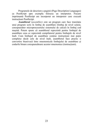 Programele de descriere a paginii (Page Description Languages)
ca PostScript spre exemplu folosesc un interpretor. Fiecare
imprimantă PostScript are incorporat un interpretor care execută
instrucţiuni PostScript.
       Asamblorul (assembler) este un program care face translaţia
unui program scris în limbaj de asamblare (limbaj de nivel scăzut,
corespunzător microprocesorului sistemului de calcul) în limbaj cod
maşină. Putem spune că asamblorul reprezintă pentru limbajul de
asamblare ceea ce reprezintă compilatorul pentru limbajele de nivel
înalt. Cum limbajul de asamblare conţine instrucţiuni mai puţin
complexe decât cele de nivel înalt, asamblorul face practic o
convertire biunivocă între mnemonicele limbajului de asamblare şi
codurile binare corespunzătoare acestor mnemonice (instrucţiuni).




                                 23
 