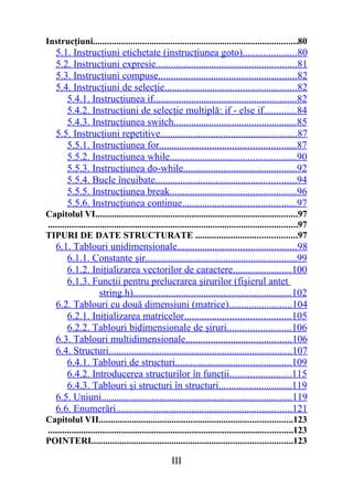 Instrucţiuni.......................................................................................80
    5.1. Instrucţiuni etichetate (instrucţiunea goto).....................80
    5.2. Instrucţiuni expresie........................................................81
    5.3. Instrucţiuni compuse.......................................................82
    5.4. Instrucţiuni de selecţie....................................................82
       5.4.1. Instrucţiunea if.........................................................82
       5.4.2. Instrucţiuni de selecţie multiplă: if - else if.............84
       5.4.3. Instrucţiunea switch.................................................85
    5.5. Instrucţiuni repetitive......................................................87
       5.5.1. Instrucţiunea for......................................................87
       5.5.2. Instrucţiunea while..................................................90
       5.5.3. Instrucţiunea do-while.............................................92
       5.5.4. Bucle încuibate........................................................94
       5.5.5. Instrucţiunea break..................................................96
       5.5.6. Instrucţiunea continue.............................................97
Capitolul VI......................................................................................97
..........................................................................................................97
TIPURI DE DATE STRUCTURATE ...........................................97
    6.1. Tablouri unidimensionale...............................................98
       6.1.1. Constante şir............................................................99
       6.1.2. Iniţializarea vectorilor de caractere.......................100
       6.1.3. Funcţii pentru prelucrarea şirurilor (fişierul antet
                string.h)...............................................................102
    6.2. Tablouri cu două dimensiuni (matrice).........................104
       6.2.1. Iniţializarea matricelor..........................................105
       6.2.2. Tablouri bidimensionale de şiruri.........................106
    6.3. Tablouri multidimensionale..........................................106
    6.4. Structuri.........................................................................107
       6.4.1. Tablouri de structuri..............................................109
       6.4.2. Introducerea structurilor în funcţii........................115
       6.4.3. Tablouri şi structuri în structuri.............................119
    6.5. Uniuni...........................................................................119
    6.6. Enumerări......................................................................121
Capitolul VII..................................................................................123
........................................................................................................123
POINTERI.....................................................................................123

                                                   III
 