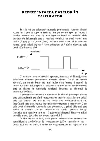 REPREZENTAREA DATELOR ÎN
               CALCULATOR


       Se ştie că un calculator numeric prelucrează numere binare.
Acest lucru ţine de suportul fizic de manipulare, transport şi stocare a
datelor interne, mai bine zis este legat de faptul că semnalul fizic
purtător de informaţie este o tensiune continuă cu două valori: una
înaltă (High) şi una joasă (Low). Acestor două valori li se asociază
natural două valori logice: T (true, adevărat) şi F (false, fals) sau cele
două cifre binare1 şi 0.
                Tensiune

    High=’1’



     Low=’0’

                                                                   timp
       Ca urmare a acestei asocieri spunem, prin abuz de limbaj, că un
calculator numeric prelucrează numere binare. Ca şi un număr
zecimal, un număr binar are mai multe cifre binare. Sistemul de
numeraţie binar folosit pentru reprezentarea informaţiei în calculatoare
este un sistem de numeraţie ponderal, întocmai ca sistemul de
numeraţie zecimal.
       Reprezentarea naturală a numerelor la nivelul percepţiei umane
este cea zecimală, pe când reprezentarea proprie maşinilor de calcul
este cea binară. De aici rezultă necesitatea compatibilizării sau
interfaţării între aceste două moduri de reprezentare a numerelor. Cum
cele două sisteme de numeraţie sunt ponderale, o primă diferenţă este
aceea că sistemul zecimal foloseşte ca ponderi puterile întregi
(pozitive sau negative) ale lui 10 (zece) iar sistemul binar va folosi
puterile întregi (pozitive sau negative) ale lui 2.
       În altă ordine de idei, dacă pentru reprezentarea externă sunt
semnificative simbolurile de reprezentare (cifre, semnele + sau -,
punct zecimal sau binar, mantisă sau exponent), pentru reprezentarea

                                   25
 