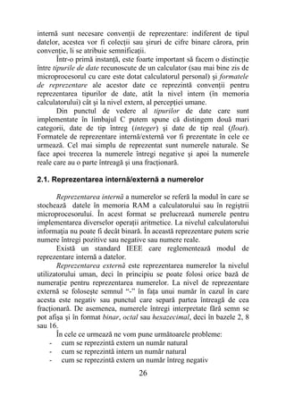 internă sunt necesare convenţii de reprezentare: indiferent de tipul
datelor, acestea vor fi colecţii sau şiruri de cifre binare cărora, prin
convenţie, li se atribuie semnificaţii.
        Într-o primă instanţă, este foarte important să facem o distincţie
între tipurile de date recunoscute de un calculator (sau mai bine zis de
microprocesorul cu care este dotat calculatorul personal) şi formatele
de reprezentare ale acestor date ce reprezintă convenţii pentru
reprezentarea tipurilor de date, atât la nivel intern (în memoria
calculatorului) cât şi la nivel extern, al percepţiei umane.
        Din punctul de vedere al tipurilor de date care sunt
implementate în limbajul C putem spune că distingem două mari
categorii, date de tip întreg (integer) şi date de tip real (float).
Formatele de reprezentare internă/externă vor fi prezentate în cele ce
urmează. Cel mai simplu de reprezentat sunt numerele naturale. Se
face apoi trecerea la numerele întregi negative şi apoi la numerele
reale care au o parte întreagă şi una fracţionară.

2.1. Reprezentarea internă/externă a numerelor

       Reprezentarea internă a numerelor se referă la modul în care se
stochează datele în memoria RAM a calculatorului sau în regiştrii
microprocesorului. În acest format se prelucrează numerele pentru
implementarea diverselor operaţii aritmetice. La nivelul calculatorului
informaţia nu poate fi decât binară. În această reprezentare putem scrie
numere întregi pozitive sau negative sau numere reale.
       Există un standard IEEE care reglementează modul de
reprezentare internă a datelor.
       Reprezentarea externă este reprezentarea numerelor la nivelul
utilizatorului uman, deci în principiu se poate folosi orice bază de
numeraţie pentru reprezentarea numerelor. La nivel de reprezentare
externă se foloseşte semnul “-” în faţa unui număr în cazul în care
acesta este negativ sau punctul care separă partea întreagă de cea
fracţionară. De asemenea, numerele întregi interpretate fără semn se
pot afişa şi în format binar, octal sau hexazecimal, deci în bazele 2, 8
sau 16.
       În cele ce urmează ne vom pune următoarele probleme:
     - cum se reprezintă extern un număr natural
     - cum se reprezintă intern un număr natural
     - cum se reprezintă extern un număr întreg negativ
                                   26
 