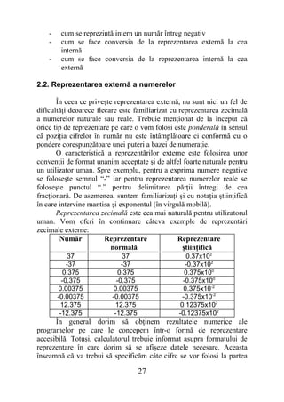 -    cum se reprezintă intern un număr întreg negativ
    -    cum se face conversia de la reprezentarea externă la cea
         internă
    -    cum se face conversia de la reprezentarea internă la cea
         externă

2.2. Reprezentarea externă a numerelor

       În ceea ce priveşte reprezentarea externă, nu sunt nici un fel de
dificultăţi deoarece fiecare este familiarizat cu reprezentarea zecimală
a numerelor naturale sau reale. Trebuie menţionat de la început că
orice tip de reprezentare pe care o vom folosi este ponderală în sensul
că poziţia cifrelor în număr nu este întâmplătoare ci conformă cu o
pondere corespunzătoare unei puteri a bazei de numeraţie.
       O caracteristică a reprezentărilor externe este folosirea unor
convenţii de format unanim acceptate şi de altfel foarte naturale pentru
un utilizator uman. Spre exemplu, pentru a exprima numere negative
se foloseşte semnul “-” iar pentru reprezentarea numerelor reale se
foloseşte punctul “.” pentru delimitarea părţii întregi de cea
fracţionară. De asemenea, suntem familiarizaţi şi cu notaţia ştiinţifică
în care intervine mantisa şi exponentul (în virgulă mobilă).
       Reprezentarea zecimală este cea mai naturală pentru utilizatorul
uman. Vom oferi în continuare câteva exemple de reprezentări
zecimale externe:
        Număr           Reprezentare             Reprezentare
                          normală                  ştiinţifică
             37               37                    0.37x102
            -37              -37                   -0.37x102
           0.375            0.375                  0.375x100
          -0.375           -0.375                 -0.375x100
        0.00375           0.00375                  0.375x10-2
        -0.00375         -0.00375                 -0.375x10-2
         12.375            12.375                0.12375x102
         -12.375          -12.375               -0.12375x102
      În general dorim să obţinem rezultatele numerice ale
programelor pe care le concepem într-o formă de reprezentare
accesibilă. Totuşi, calculatorul trebuie informat asupra formatului de
reprezentare în care dorim să se afişeze datele necesare. Aceasta
înseamnă că va trebui să specificăm câte cifre se vor folosi la partea

                                  27
 