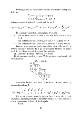 Forma generală de reprezentare externă a numerelor întregi este
de forma:
                      N b = ±c n −1c n − 2 ......c 2 c1c 0
                     
                     c k ∈ B = { 0,1,2,....., b − 2, b − 1}
Valoarea numerică zecimală a numărului N b va fi:

         (                                                         ) ∑ ck ⋅ b k
                                                                            n −1
N b = ± c n−1 ⋅ b n −1 + c n − 2 ⋅ b n− 2 + ... + c1 ⋅ b1 + c 0 ⋅ b 0 = ±
                                                                     k =0
     În continuare vom studia următoarele probleme:
    - cum se face conversia unui număr din baza b = 10 în baza
         b=2
    -   cum se face conversia inversă, din baza b = 2 în baza b = 10
    -   cum se face conversia dintr-o bază oarecare b1 în altă bază b2
      Pentru a reprezenta un număr natural din baza 10 în baza 2, se
împarte succesiv numărul la 2 şi se utilizează resturile la aceste
împărţiri în ordinea inversă de cum au fost obţinute.
    a) Conversia din baza 10 în baza 2 şi invers
    Fie de exemplu numărul zecimal 37. Reprezentarea sa binară va fi
obţinută astfel:
                             3710 = 1001012
                          37     2
                          36     18    2
                           1     18    9 2
                                  0    8 4 2
                                       1 4 2 2
                                         0 2 1
                                           0

       Conversia inversă, din baza 2 în baza 10 este simplă şi
utilizează ponderea 2:

                25 24 23 22 21 20
 1001012      = 1 0 0 1 0 1 = 1x25 + 1x22 + 1x20=37
       Cu aceste numere naturale putem face o serie de operaţii
aritmetice. Adunarea numerelor naturale binare se face întocmai ca la
cele în reprezentare în baza 10, după regula:
         0+0=0

                                           29
 