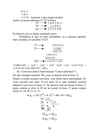 0+1=1
         1+0=1
         1+1=0, transport 1 spre rangul următor
Astfel, să facem adunarea 37+25 în binar:
                     37          1 0 0 1 0 1+
                     25            11001
                     62          111110
Se observă cum se obţine rezultatul corect.
      Înmulţirea se face în mod asemănător, ca o adunare repetată.
Spre exemplu, să calculăm 37x25

                    37             1 0 0 1 0 1x
                    25               11001
                                    100101
                                100101
                               100101
                    925        1110 011101
11100111012 = 1x20 + 1x22 + 1x23 +1x24 +1x27 +1x28+1x29 =
1+4+8+16+128+256+512 = 92510
     b) Conversia dintr-o bază oarecare b1 într-o altă bază b2 .
Fie spre exemplu numărul 4911 care se doreşte scris în baza 13.
Pentru a realiza această conversie, vom folosi baza intermediară 10.
Vom converti mai întâi 4A11 în baza 10 şi apoi numărul zecimal
obţinut îl vom trece în baza 13. Se observă cum un număr în baza 11
poate conţine şi cifra A=10 iar un număr în baza 13 poate conţine
cifrele A=10, B=11, C=12.
             4 A11 = 10 ⋅110 + 4 ⋅111 = 44 + 10 = 5410
                          54    13
                          52    4     13
                          2     0     0
                                 4
                           5310 = 4213
                           4 A11 = 4213


                                 30
 