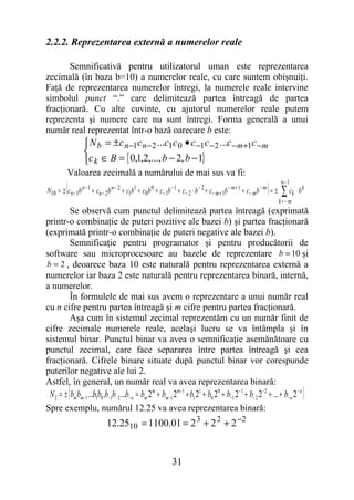 2.2.2. Reprezentarea externă a numerelor reale

       Semnificativă pentru utilizatorul uman este reprezentarea
zecimală (în baza b=10) a numerelor reale, cu care suntem obişnuiţi.
Faţă de reprezentarea numerelor întregi, la numerele reale intervine
simbolul punct “.” care delimitează partea întreagă de partea
fracţionară. Cu alte cuvinte, cu ajutorul numerelor reale putem
reprezenta şi numere care nu sunt întregi. Forma generală a unui
număr real reprezentat într-o bază oarecare b este:
                   N b = ±c n −1c n − 2 ...c1c 0 • c −1c − 2 ...c − m +1c − m
                  
                  c k ∈ B = { 0,1,2,..., b − 2, b − 1}
          Valoarea zecimală a numărului de mai sus va fi:
         (                                                                                                     ) ∑ ck ⋅ b k
                                                                                                                       n− 1
N10 = ± cn − 1b n − 1 + cn − 2b n − 2 + c1b1 + c0b 0 + c− 1b − 1 + c− 2 ⋅ b − 2 + c− m + 1b − m + 1 + c− m b − m = ±
                                                                                                                 k= −m
       Se observă cum punctul delimitează partea întreagă (exprimată
printr-o combinaţie de puteri pozitive ale bazei b) şi partea fracţionară
(exprimată printr-o combinaţie de puteri negative ale bazei b).
       Semnificaţie pentru programator şi pentru producătorii de
software sau microprocesoare au bazele de reprezentare b = 10 şi
b = 2 , deoarece baza 10 este naturală pentru reprezentarea externă a
numerelor iar baza 2 este naturală pentru reprezentarea binară, internă,
a numerelor.
       În formulele de mai sus avem o reprezentare a unui număr real
cu n cifre pentru partea întreagă şi m cifre pentru partea fracţionară.
       Aşa cum în sistemul zecimal reprezentăm cu un număr finit de
cifre zecimale numerele reale, acelaşi lucru se va întâmpla şi în
sistemul binar. Punctul binar va avea o semnificaţie asemănătoare cu
punctul zecimal, care face separarea între partea întreagă şi cea
fracţionară. Cifrele binare situate după punctul binar vor corespunde
puterilor negative ale lui 2.
Astfel, în general, un număr real va avea reprezentarea binară:
             (
 N 2 = ± bm bm− 1...b1b0 .b− 1b− 2 ...b− n = bm 2 m + bm− 1 2 m− 1 + b1 21 + b0 20 + b− 1 2 − 1 + b− 2 2 − 2 + ... + b− n 2 − n   )
Spre exemplu, numărul 12.25 va avea reprezentarea binară:
                              12.2510 = 1100.01 = 2 3 + 2 2 + 2 −2


                                                              31
 