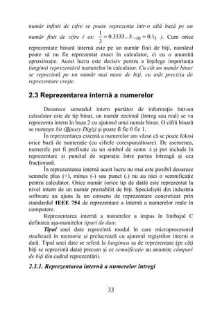 număr infinit de cifre se poate reprezenta într-o altă bază pe un
                             1
număr finit de cifre ( ex:      = 0.3333...3...10 = 0.13 ). Cum orice
                             3
reprezentare binară internă este pe un număr finit de biţi, numărul
poate să nu fie reprezentat exact în calculator, ci cu o anumită
aproximaţie. Acest lucru este decisiv pentru a înţelege importanţa
lungimii reprezentării numerelor în calculator. Cu cât un număr binar
se reprezintă pe un număr mai mare de biţi, cu atât precizia de
reprezentare creşte.

2.3 Reprezentarea internă a numerelor
       Deoarece semnalul intern purtător de informaţie într-un
calculator este de tip binar, un număr zecimal (întreg sau real) se va
reprezenta intern în baza 2 cu ajutorul unui număr binar. O cifră binară
se numeşte bit (Binary Digit) şi poate fi fie 0 fie 1.
       În reprezentarea externă a numerelor am văzut că se poate folosi
orice bază de numeraţie (cu cifrele corespunzătoare). De asemenea,
numerele pot fi prefixate cu un simbol de semn ± şi pot include în
reprezentare şi punctul de separaţie între partea întreagă şi cea
fracţionară.
       În reprezentarea internă acest lucru nu mai este posibil deoarece
semnele plus (+), minus (-) sau punct (.) nu au nici o semnificaţie
pentru calculator. Orice număr (orice tip de dată) este reprezentat la
nivel intern de un număr prestabilit de biţi. Specialiştii din industria
software au ajuns la un consens de reprezentare concretizat prin
standardul IEEE 754 de reprezentare a internă a numerelor reale în
computere.
       Reprezentarea internă a numerelor a impus în limbajul C
definirea aşa-numitelor tipuri de date.
       Tipul unei date reprezintă modul în care microprocesorul
stochează în memorie şi prelucrează cu ajutorul regiştrilor interni o
dată. Tipul unei date se referă la lungimea sa de reprezentare (pe câţi
biţi se reprezintă data) precum şi ce semnificaţie au anumite câmpuri
de biţi din cadrul reprezentării.
2.3.1. Reprezentarea internă a numerelor întregi


                                  33
 