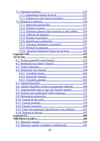 7.1. Operatori pointer...........................................................123
      7.1.1. Importanţa tipului de bază.....................................125
      7.1.2. Expresii în care intervin pointeri...........................125
   7.2. Pointeri şi tablouri.........................................................130
      7.2.1. Indexarea pointerilor.............................................131
      7.2.2. Pointeri şi şiruri ....................................................133
      7.2.3. Preluarea adresei unui element al unui tablou.......134
      7.2.4. Tablouri de pointeri...............................................134
      7.2.5. Pointeri la pointeri.................................................135
      7.2.6. Iniţializarea pointerilor..........................................136
      7.2.7. Alocarea dinamică a memoriei..............................137
      7.2.8. Pointeri la structuri................................................139
      7.2.9. Structuri dinamice liniare de tip listă...................142
Capitolul VIII.................................................................................155
FUNCŢII.......................................................................................155
   8.1. Forma generală a unei funcţii.......................................155
   8.2. Reîntoarcerea dintr-o funcţie........................................158
   8.3. Valori returnate.............................................................159
   8.4. Domeniul unei funcţii...................................................160
      8.4.1. Variabile locale.....................................................160
      8.4.2. Parametri formali...................................................162
      8.4.3. Variabile globale...................................................163
   8.5. Apelul funcţiilor............................................................167
   8.6. Apelul funcţiilor având ca argumente tablouri.............168
   8.7. Argumentele argc şi argv ale funcţiei main()...............172
   8.8. Funcţii care returnează valori neîntregi........................173
   8.9. Returnarea pointerilor...................................................174
   8.10. Funcţii de tip void.......................................................177
   8.11. Funcţii prototip............................................................178
   8.12. Funcţii recursive..........................................................180
   8.13. Clase de memorare (specificatori sau atribute)...........181
   8.14. Pointeri la funcţii.........................................................187
Capitolul IX....................................................................................188
PREPROCESAREA.....................................................................189
   9.1. Directive uzuale............................................................189
   9.2. Directive pentru compilare condiţionată.......................191
                                               IV
 