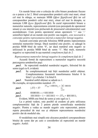 Un număr binar este o colecţie de cifre binare ponderate fiecare
cu o putere a lui 2. Bitul corespunzător ponderii celei mai mari, situat
cel mai în stânga, se numeşte MSB (Most Significand Bit) iar cel
corespunzător ponderii celei mai mici, situat cel mai în dreapta, se
numeşte LSB (Less Significand Bit). În cazul reprezentării binare a
numerelor naturale, reprezentarea externă (cea percepută de operatorul
uman) şi cea internă (cea prelucrată de procesorul calculatorului) sunt
asemănătoare. Cum pentru operatorul uman operatorii ‘+’ sau ‘-‘
semnifică faptul că un număr este pozitiv sau negativ, este necesară o
convenţie pentru reprezentarea internă a numerelor întregi negative.
       Această convenţie prevede folosirea MSB pentru reprezentarea
semnului numerelor întregi. Dacă numărul este pozitiv, se adaugă în
poziţia MSB bitul de semn ‘0’, iar dacă numărul este negativ se
utilizează în poziţia MSB bitul de semn ‘1’. Mai mult, numerele
negative se reprezintă în aşa numitul complement faţă de 2.
  Reprezentarea numerelor întregi negative în complement faţă de 2
      Această formă de reprezentare a numerelor negative necesită
parcurgerea următorilor paşi:
   pas1. Se reprezintă modulul numărului negativ, folosind bit de
semn (egal cu 0, evident)
   pas2.    Se complementează toţi biţii numărului astfel obţinut.
            Complementarea înseamnă transformarea bitului 0 în
            bitul 1 şi a bitului 1 în bitul 0.
   pas3. Numărul astfel obţinut se adună cu 1.
De exemplu, să reprezentăm numărul -37.
                               3710 = 1001012 = [ 0] 100101
   pas1.         |-37| = 37                     bit
                                                semn
   pas2.         0100101---->1011010
   pas3.         1011010 + 1 = 1011011 => -3710 = 10110112
       Evident, MSB este bitul de semn şi este egal cu 1.
       La o primă vedere, este posibil să credem că prin utilizarea
complementului faţă de 2 putem pierde semnificaţia numărului
negativ. Pentru a vedea ce număr negativ este reprezentat, putem
repeta procedeul de mai sus şi obţinem reprezentarea numărului
pozitiv dat de modulul său.
       O modalitate mai simplă este alocarea ponderii corespunzătoare
bitului de semn dar pe care o considerăm că reprezintă un număr
negativ. Astfel:
                                  34
 