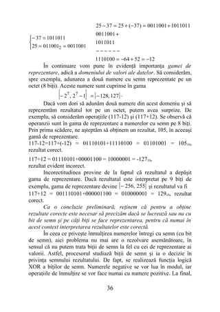 25 − 37 = 25 + (−37) = 0011001 + 1011011
                             0011001 +
− 37 = 1011011
                            1011011
25 = 0110012 = 0011001
                              −−−−−−
                              1110100 = −64 + 52 = −12
       În continuare vom pune în evidenţă importanţa gamei de
reprezentare, adică a domeniului de valori ale datelor. Să considerăm,
spre exemplu, adunarea a două numere cu semn reprezentate pe un
octet (8 biţi). Aceste numere sunt cuprinse în gama
             [− 2 , 2 − 1]
                7   7
                           = [ − 128, 127] .
       Dacă vom dori să adunăm două numere din acest domeniu şi să
reprezentăm rezultatul tot pe un octet, putem avea surprize. De
exemplu, să considerăm operaţiile (117-12) şi (117+12). Se observă că
operanzii sunt în gama de reprezentare a numerelor cu semn pe 8 biţi.
Prin prima scădere, ne aşteptăm să obţinem un rezultat, 105, în aceeaşi
gamă de reprezentare.
117-12=117+(-12) = 01110101+11110100 = 01101001 = 10510,
rezultat corect.
117+12 = 01110101+00001100 = 10000001 = -12710,
rezultat evident incorect.
       Incorectitudinea provine de la faptul că rezultatul a depăşit
gama de reprezentare. Dacă rezultatul este interpretat pe 9 biţi de
exemplu, gama de reprezentare devine [ − 256, 255] şi rezultatul va fi
117+12 = 001110101+000001100 = 010000001 = 12910, rezultat
corect.
       Ca o concluzie preliminară, reţinem că pentru a obţine
rezultate corecte este necesar să precizăm dacă se lucrează sau nu cu
bit de semn şi pe câţi biţi se face reprezentarea, pentru că numai în
acest context interpretarea rezultatelor este corectă.
       În ceea ce priveşte înmulţirea numerelor întregi cu semn (cu bit
de semn), aici problema nu mai are o rezolvare asemănătoare, în
sensul că nu putem trata biţii de semn la fel cu cei de reprezentare ai
valorii. Astfel, procesorul studiază biţii de semn şi ia o decizie în
privinţa semnului rezultatului. De fapt, se realizează funcţia logică
XOR a biţilor de semn. Numerele negative se vor lua în modul, iar
operaţiile de înmulţire se vor face numai cu numere pozitive. La final,

                                  36
 
