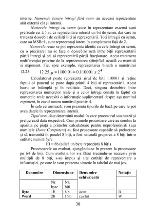 interne. Numerele binare întregi fără semn au aceeaşi reprezentare
atât externă cât şi internă.
       Numerele întregi cu semn (care în reprezentare externă sunt
prefixate cu ± ) au ca reprezentare internă un bit de semn, dar care se
tratează deosebit de ceilalţi biţi ai reprezentării. Toţi întregii cu semn,
care au MSB=1, sunt reprezentaţi intern în complement faţă de 2.
       Numerele reale se pot reprezenta identic cu cele întregi cu semn,
cu o precizare: nu se face o deosebire netă între biţii reprezentării
părţii întregi şi cei ai reprezentării părţii fracţionare. Acest tratament
nediferenţiat provine de la reprezentarea ştiinţifică uzuală cu mantisă
şi exponent. Fie, spre exemplu, reprezentarea binară a numărului
12.25:      12.2510 = 1100.01 = 0.110001 x 2 4
        Calculatorul poate reprezenta şirul de biţi 110001 şi reţine
faptul că punctul se pune după primii 4 biţi ai reprezentării. Acest
lucru se întâmplă şi în realitate. Deci, singura deosebire între
reprezentarea numerelor reale şi a celor întregi constă în faptul că
numerele reale necesită o informaţie suplimentară despre aşa numitul
exponent, în cazul nostru numărul pozitiv 4.
        În cele ce urmează, vom prezenta tipurile de bază pe care le pot
avea datele în reprezentarea internă.
        Tipul unei date determină modul în care procesorul stochează şi
prelucrează data respectivă. Cum primele procesoare care au condus la
apariţia pe piaţă a primelor calculatoare pentru neprofesionişti (aşa
numitele Home Computers) au fost procesoare capabile să prelucreze
şi să transmită în paralel 8 biţi, a fost naturală gruparea a 8 biţi într-o
entitate numită byte.
                 1B = 8b (adică un byte reprezintă 8 biţi)
        Procesoarele au evoluat, ajungându-se în prezent la procesoare
pe 64 de biţi. Cum evoluţia lor s-a făcut trecându-se succesiv prin
multipli de 8 biţi, s-au impus şi alte entităţi de reprezentare a
informaţiei, pe care le vom prezenta sintetic în tabelul de mai jos.

   Denumire          Dimensiune       Denumire                 Notaţie
                                      echivalentă
                   Nr.      Nr.
                   byte     biti
Byte               1B       8b        octet                    B
Word               2B       16 b      cuvânt                   W

                                    38
 